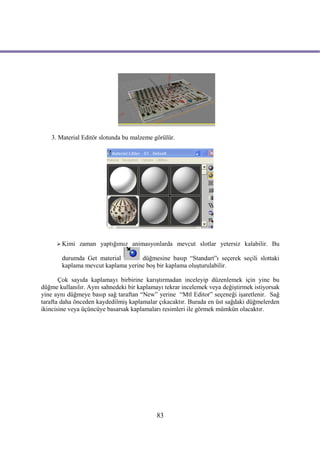 3. Material Editör slotunda bu malzeme görülür.




      Kimi   zaman yaptığımız animasyonlarda mevcut slotlar yetersiz kalabilir. Bu

       durumda Get material        düğmesine basıp “Standart”ı seçerek seçili slottaki
       kaplama mevcut kaplama yerine boş bir kaplama oluşturulabilir.

       Çok sayıda kaplamayı birbirine karıştırmadan inceleyip düzenlemek için yine bu
düğme kullanılır. Aynı sahnedeki bir kaplamayı tekrar incelemek veya değiştirmek istiyorsak
yine aynı düğmeye basıp sağ taraftan “New” yerine “Mtl Editor” seçeneği işaretlenir. Sağ
tarafta daha önceden kaydedilmiş kaplamalar çıkacaktır. Burada en üst sağdaki düğmelerden
ikincisine veya üçüncüye basarsak kaplamaları resimleri ile görmek mümkün olacaktır.




                                            83
 