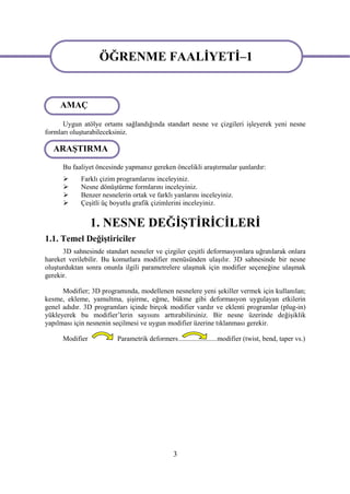 ÖĞRENME FAALİYETİ–1
                   ÖĞRENME FAALİYETİ-1
     AMAÇ
                                  ÖĞRENME
      Uygun atölye ortamı sağlandığında standart nesne ve çizgileri işleyerek yeni nesne
formları oluşturabileceksiniz.

  ARAŞTIRMA

      Bu faaliyet öncesinde yapmanız gereken öncelikli araştırmalar şunlardır:
           Farklı çizim programlarını inceleyiniz.
           Nesne dönüştürme formlarını inceleyiniz.
           Benzer nesnelerin ortak ve farklı yanlarını inceleyiniz.
           Çeşitli üç boyutlu grafik çizimlerini inceleyiniz.


                 1. NESNE DEĞİŞTİRİCİLERİ
1.1. Temel Değiştiriciler
      3D sahnesinde standart nesneler ve çizgiler çeşitli deformasyonlara uğratılarak onlara
hareket verilebilir. Bu komutlara modifier menüsünden ulaşılır. 3D sahnesinde bir nesne
oluşturduktan sonra onunla ilgili parametrelere ulaşmak için modifier seçeneğine ulaşmak
gerekir.

      Modifier; 3D programında, modellenen nesnelere yeni şekiller vermek için kullanılan;
kesme, ekleme, yamultma, şişirme, eğme, bükme gibi deformasyon uygulayan etkilerin
genel adıdır. 3D programları içinde birçok modifier vardır ve eklenti programlar (plug-in)
yükleyerek bu modifier’lerin sayısını arttırabilirsiniz. Bir nesne üzerinde değişiklik
yapılması için nesnenin seçilmesi ve uygun modifier üzerine tıklanması gerekir.

      Modifier           Parametrik deformers......................modifier (twist, bend, taper vs.)




                                               3
 
