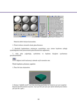 Material editör iletişim kutusundan;

    1. Örnek slotların otomatik olarak güncellenmesi,

   2. Hareketli kaplamaların animasyon oynatılırken veya zaman kaydırma çubuğu
oynatıldığında örnek pencerelerde güncellenmesinin sağlanması,

    3. Arka plan        yoğunluğu,     aydınlatma    ve   kaplama     ölçeğinin   ayarlanması
gerçekleştirilebilir.


          düğmesi aktif malzemeyi sahnede seçili nesnelere atar.

    Örnek kaplama çalışması yapalım:

    1. Önce bir kutu oluşturalım.




    2. Kutuyu “editable mesh”e çevirip smooting panelinden her kenarını ayrı ayrı seçip her
    köşesine bir ID numarası atıyoruz. Ayrı ayrı her yüz için aynı işlemi tekrarlıyoruz (ikinci
    yüz için ID 2 gibi.)




                                              84
 