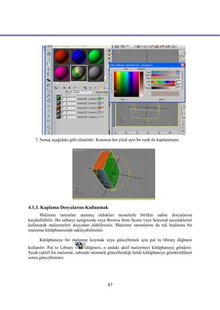 7. Sonuç aşağıdaki gibi olmalıdır. Kutunun her yüzü ayrı bir renk ile kaplanmıştır.




4.1.3. Kaplama Dosyalarını Kullanmak
      Malzeme tanımları atanmış oldukları nesnelerle birlikte sahne dosyalarına
kaydedilebilir. Bir sahneyi açtığınızda veya Browse from Scene veya Selected seçeneklerini
kullanarak malzemeleri dosyadan alabilirsiniz. Malzeme tanımlarını da tek başlarına bir
malzeme kütüphanesinde saklayabilirsiniz.

      Kütüphaneye bir malzeme koymak veya güncellemek için put tu library düğmesi
kullanılır. Put to Library      düğmesi, o andaki aktif malzemeyi kütüphaneye gönderir.
Sıcak (aktif) bir malzeme, sahnede otomatik göncellendiği halde kütüphaneye gönderildikten
sonra güncellenmez.




                                            87
 