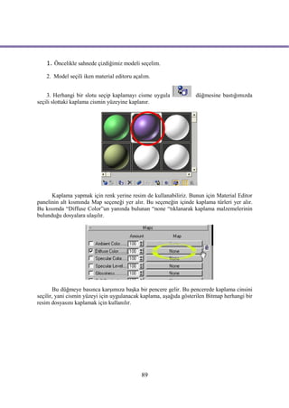 1. Öncelikle sahnede çizdiğimiz modeli seçelim.

    2. Model seçili iken material editoru açalım.


    3. Herhangi bir slotu seçip kaplamayı cisme uygula             düğmesine bastığımızda
seçili slottaki kaplama cismin yüzeyine kaplanır.




      Kaplama yapmak için renk yerine resim de kullanabiliriz. Bunun için Material Editor
panelinin alt kısmında Map seçeneği yer alır. Bu seçeneğin içinde kaplama türleri yer alır.
Bu kısımda “Diffuse Color”un yanında bulunan “none “tıklanarak kaplama malzemelerinin
bulunduğu dosyalara ulaşılır.




       Bu düğmeye basınca karşımıza başka bir pencere gelir. Bu pencerede kaplama cinsini
seçilir, yani cismin yüzeyi için uygulanacak kaplama, aşağıda gösterilen Bitmap herhangi bir
resim dosyasını kaplamak için kullanılır.




                                             89
 