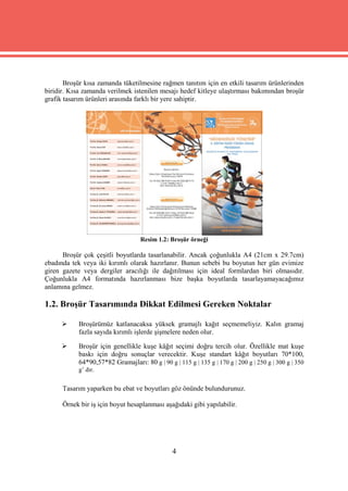 Broşür kısa zamanda tüketilmesine rağmen tanıtım için en etkili tasarım ürünlerinden
biridir. Kısa zamanda verilmek istenilen mesajı hedef kitleye ulaştırması bakımından broşür
grafik tasarım ürünleri arasında farklı bir yere sahiptir.




                                   Resim 1.2: Broşür örneği

      Broşür çok çeşitli boyutlarda tasarlanabilir. Ancak çoğunlukla A4 (21cm x 29.7cm)
ebadında tek veya iki kırımlı olarak hazırlanır. Bunun sebebi bu boyutun her gün evimize
giren gazete veya dergiler aracılığı ile dağıtılması için ideal formlardan biri olmasıdır.
Çoğunlukla A4 formatında hazırlanması bize başka boyutlarda tasarlayamayacağımız
anlamına gelmez.

1.2. Broşür Tasarımında Dikkat Edilmesi Gereken Noktalar

          Broşürümüz katlanacaksa yüksek gramajlı kağıt seçmemeliyiz. Kalın gramaj
           fazla sayıda kırımlı işlerde şişmelere neden olur.

          Broşür için genellikle kuşe kâğıt seçimi doğru tercih olur. Özellikle mat kuşe
           baskı için doğru sonuçlar verecektir. Kuşe standart kâğıt boyutları 70*100,
           64*90,57*82 Gramajları: 80 g | 90 g | 115 g | 135 g | 170 g | 200 g | 250 g | 300 g | 350
           g’ dır.


      Tasarım yaparken bu ebat ve boyutları göz önünde bulundurunuz.

      Örnek bir iş için boyut hesaplanması aşağıdaki gibi yapılabilir.




                                               4
 