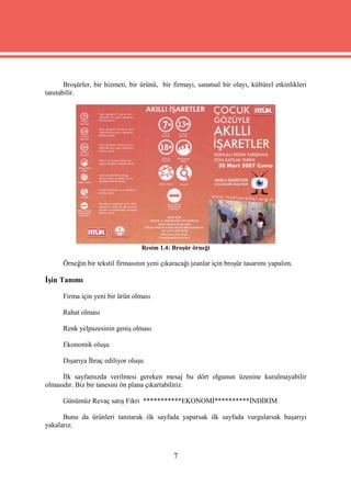 Broşürler, bir hizmeti, bir ürünü, bir firmayı, sanatsal bir olayı, kültürel etkinlikleri
tanıtabilir.




                                   Resim 1.4: Broşür örneği

      Örneğin bir tekstil firmasının yeni çıkaracağı jeanlar için broşür tasarımı yapalım.

İşin Tanımı

      Firma için yeni bir ürün olması

      Rahat olması

      Renk yelpazesinin geniş olması

      Ekonomik oluşu

      Dışarıya İhraç ediliyor oluşu

      İlk sayfamızda verilmesi gereken mesaj bu dört olgunun üzenine kurulmayabilir
olmasıdır. Biz bir tanesini ön plana çıkartabiliriz.

      Günümüz Revaç satış Fikri ***********EKONOMİ**********İNDİRİM

      Bunu da ürünleri tanıtarak ilk sayfada yaparsak ilk sayfada vurgularsak başarıyı
yakalarız.



                                               7
 