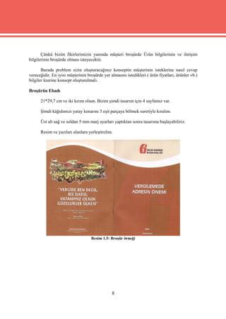 Çünkü bizim fikirlerimizin yanında müşteri broşürde Ürün bilgilerinin ve iletişim
bilgilerinin broşürde olması isteyecektir.

       Burada problem sizin oluşturacağınız konseptin müşterinin isteklerine nasıl cevap
vereceğidir. En iyisi müşterinin broşürde yer almasını istedikleri ( ürün fiyatları, ürünler vb.)
bilgiler üzerine konsept oluşturulmalı.

Broşürün Ebadı

      21*29,7 cm ve iki kırım olsun. Bizim şimdi tasarım için 4 sayfamız var.

      Şimdi kâğıdımızı yatay kenarını 3 eşit parçaya bölmek suretiyle kıralım.

      Üst alt sağ ve soldan 5 mm marj ayarları yaptıktan sonra tasarıma başlayabiliriz.

      Resim ve yazıları alanlara yerleştirelim.




                                   Resim 1.5: Broşür örneği




                                               8
 