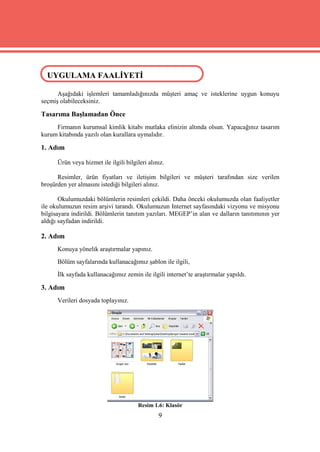 UYGULAMA FAALİYETİ
 UYGULAMA FAALİYETİ

      Aşağıdaki işlemleri tamamladığınızda müşteri amaç ve isteklerine uygun konuyu
seçmiş olabileceksiniz.

Tasarıma Başlamadan Önce
     Firmanın kurumsal kimlik kitabı mutlaka elinizin altında olsun. Yapacağınız tasarım
kurum kitabında yazılı olan kurallara uymalıdır.

1. Adım

      Ürün veya hizmet ile ilgili bilgileri alınız.

      Resimler, ürün fiyatları ve iletişim bilgileri ve müşteri tarafından size verilen
broşürden yer almasını istediği bilgileri alınız.

       Okulumuzdaki bölümlerin resimleri çekildi. Daha önceki okulumuzda olan faaliyetler
ile okulumuzun resim arşivi tarandı. Okulumuzun Internet sayfasındaki vizyonu ve misyonu
bilgisayara indirildi. Bölümlerin tanıtım yazıları. MEGEP’in alan ve dalların tanıtımının yer
aldığı sayfadan indirildi.

2. Adım
      Konuya yönelik araştırmalar yapınız.
      Bölüm sayfalarında kullanacağımız şablon ile ilgili,
      İlk sayfada kullanacağımız zemin ile ilgili internet’te araştırmalar yapıldı.

3. Adım
      Verileri dosyada toplayınız.




                                        Resim 1.6: Klasör
                                                9
 