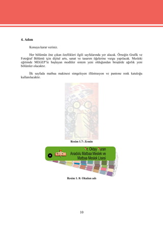 4. Adım

      Konuya karar veriniz.

      Her bölümün öne çıkan özellikleri ilgili sayfalarında yer alacak. Örneğin Grafik ve
Fotoğraf Bölümü için dijital arts, sanat ve tasarım öğelerine vurgu yapılacak. Mesleki
eğitimde MEGEP’le başlayan modüler sistem yeni olduğundan broşürde ağırlık yeni
bölümler olacaktır.

      İlk sayfada matbaa makinesi simgeleyen illüstrasyon ve pantone renk kataloğu
kullanılacaktır.




                                    Resim 1.7: Zemin




                                 Resim 1. 8: Okulun adı




                                           10
 
