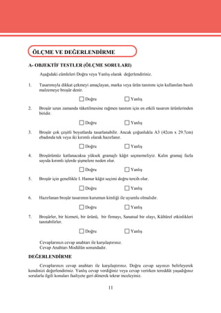 ÖLÇME VE DEĞERLENDİRME
 ÖLÇME VE DEĞERLENDİRME

A- OBJEKTİF TESTLER (ÖLÇME SORULARI)
      Aşağıdaki cümleleri Doğru veya Yanlış olarak değerlendiriniz.

1.   Tasarımıyla dikkat çekmeyi amaçlayan, marka veya ürün tanıtımı için kullanılan basılı
     malzemeye broşür denir.

                                 Doğru                    Yanlış

2.   Broşür uzun zamanda tüketilmesine rağmen tanıtım için en etkili tasarım ürünlerinden
     biridir.

                                 Doğru                    Yanlış

3.   Broşür çok çeşitli boyutlarda tasarlanabilir. Ancak çoğunlukla A3 (42cm x 29.7cm)
     ebadında tek veya iki kırımlı olarak hazırlanır.

                                 Doğru                    Yanlış

4.   Broşürümüz katlanacaksa yüksek gramajlı kâğıt seçmemeliyiz. Kalın gramaj fazla
     sayıda kırımlı işlerde şişmelere neden olur.

                                 Doğru                    Yanlış

5.   Broşür için genellikle I. Hamur kâğıt seçimi doğru tercih olur.

                                 Doğru                    Yanlış

6.   Hazırlanan broşür tasarımın kurumun kimliği ile uyumlu olmalıdır.

                                 Doğru                    Yanlış

7.   Broşürler, bir hizmeti, bir ürünü, bir firmayı, Sanatsal bir olayı, Kültürel etkinlikleri
     tanıtabilirler.

                                 Doğru                    Yanlış

      Cevaplarınızı cevap anahtarı ile karşılaştırınız.
      Cevap Anahtarı Modülün sonundadır.

DEĞERLENDİRME
      Cevaplarınızı cevap anahtarı ile karşılaştırınız. Doğru cevap sayınızı belirleyerek
kendinizi değerlendiriniz. Yanlış cevap verdiğiniz veya cevap verirken tereddüt yaşadığınız
sorularla ilgili konuları faaliyete geri dönerek tekrar inceleyiniz.

                                              11
 