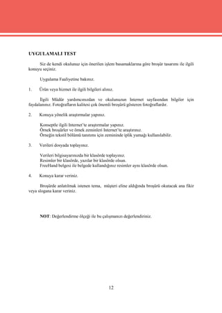 UYGULAMALI TEST

     Siz de kendi okulunuz için önerilen işlem basamaklarına göre broşür tasarımı ile ilgili
konuyu seçiniz.

      Uygulama Faaliyetine bakınız.

1.    Ürün veya hizmet ile ilgili bilgileri alınız.

      İlgili Müdür yardımcınızdan ve okulunuzun Internet sayfasından bilgiler için
faydalanınız. Fotoğrafların kalitesi çok önemli broşürü gösteren fotoğraflardır.

2.    Konuya yönelik araştırmalar yapınız.

      Konseptle ilgili Internet’te araştırmalar yapınız.
      Örnek broşürler ve örnek zeminleri Internet’te araştırınız.
      Örneğin tekstil bölümü tanıtımı için zemininde iplik yumağı kullanılabilir.

3.    Verileri dosyada toplayınız.

      Verileri bilgisayarınızda bir klasörde toplayınız.
      Resimler bir klasörde, yazılar bir klasörde olsun.
      FreeHand belgesi ile belgede kullandığınız resimler aynı klasörde olsun.

4.    Konuya karar veriniz.

      Broşürde anlatılmak istenen tema, müşteri eline aldığında broşürü okutacak ana fikir
veya slogana karar veriniz.




      NOT: Değerlendirme ölçeği ile bu çalışmanızı değerlendiriniz.




                                                12
 