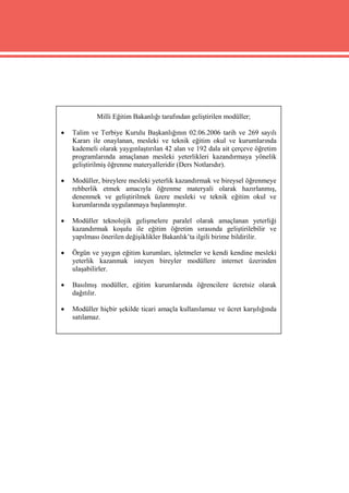 Milli Eğitim Bakanlığı tarafından geliştirilen modüller;

   Talim ve Terbiye Kurulu Başkanlığının 02.06.2006 tarih ve 269 sayılı
    Kararı ile onaylanan, mesleki ve teknik eğitim okul ve kurumlarında
    kademeli olarak yaygınlaştırılan 42 alan ve 192 dala ait çerçeve öğretim
    programlarında amaçlanan mesleki yeterlikleri kazandırmaya yönelik
    geliştirilmiş öğrenme materyalleridir (Ders Notlarıdır).

   Modüller, bireylere mesleki yeterlik kazandırmak ve bireysel öğrenmeye
    rehberlik etmek amacıyla öğrenme materyali olarak hazırlanmış,
    denenmek ve geliştirilmek üzere mesleki ve teknik eğitim okul ve
    kurumlarında uygulanmaya başlanmıştır.

   Modüller teknolojik gelişmelere paralel olarak amaçlanan yeterliği
    kazandırmak koşulu ile eğitim öğretim sırasında geliştirilebilir ve
    yapılması önerilen değişiklikler Bakanlık’ta ilgili birime bildirilir.

   Örgün ve yaygın eğitim kurumları, işletmeler ve kendi kendine mesleki
    yeterlik kazanmak isteyen bireyler modüllere internet üzerinden
    ulaşabilirler.

   Basılmış modüller, eğitim kurumlarında öğrencilere ücretsiz olarak
    dağıtılır.

   Modüller hiçbir şekilde ticari amaçla kullanılamaz ve ücret karşılığında
    satılamaz.
 