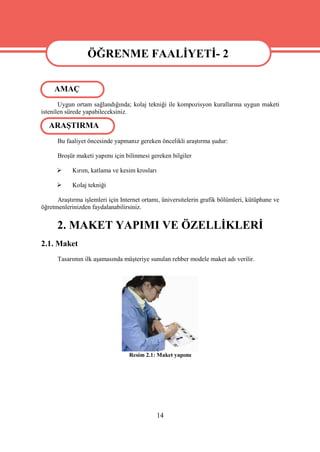 ÖĞRENME FAALİYETİ- 2

                   ÖĞRENME FAALİYETİ- 2
     AMAÇ
       Uygun ortam sağlandığında; kolaj tekniği ile kompozisyon kurallarına uygun maketi
istenilen sürede yapabileceksiniz.

   ARAŞTIRMA
      Bu faaliyet öncesinde yapmanız gereken öncelikli araştırma şudur:

      Broşür maketi yapımı için bilinmesi gereken bilgiler

           Kırım, katlama ve kesim krosları

           Kolaj tekniği

      Araştırma işlemleri için Internet ortamı, üniversitelerin grafik bölümleri, kütüphane ve
öğretmenlerinizden faydalanabilirsiniz.


      2. MAKET YAPIMI VE ÖZELLİKLERİ
2.1. Maket
      Tasarımın ilk aşamasında müşteriye sunulan rehber modele maket adı verilir.




                                  Resim 2.1: Maket yapımı




                                               14
 