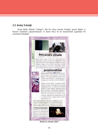2.2. Kolaj Tekniği
      Kolaj (İtalik dillerde "collage"), düz bir yüzey üzerine fotoğraf, gazete kâğıdı ve
benzeri nesnelerin yapıştırılmasıyla ve bazen boya ile de karıştırılarak uygulanan bir
resimleme tekniğidir.




                                 Resim 2.3: Broşür eskizi


                                           16
 