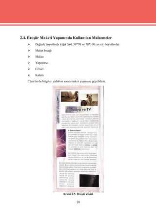 2.4. Broşür Maketi Yapımında Kullanılan Malzemeler
        Değişik boyutlarda kâğıt (A4, 50*70 ve 70*100 cm vb. boyutlarda)
        Maket bıçağı
        Makas
        Yapıştırıcı
        Cetvel
        Kalem
    Tüm bu ön bilgileri aldıktan sonra maket yapımına geçebiliriz.




                                Resim 2.5: Broşür eskizi

                                          19
 