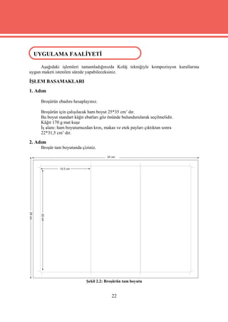 UYGULAMA FAALİYETİ
 UYGULAMA FAALİYETİ

     Aşağıdaki işlemleri tamamladığınızda Kolâj tekniğiyle kompozisyon kurallarına
uygun maketi istenilen sürede yapabileceksiniz.

İŞLEM BASAMAKLARI
1. Adım

     Broşürün ebadını hesaplayınız.

     Broşürün için çalışılacak ham boyut 25*35 cm’ dır.
     Bu boyut standart kâğıt ebatları göz önünde bulundurularak seçilmelidir.
     Kâğıt 170 g mat kuşe
     İş alanı: ham boyutumuzdan kros, makas ve etek payları çıktıktan sonra
     22*31,5 cm’ dır.

2. Adım
     Broşür tam boyutunda çiziniz.




                             Şekil 2.2: Broşürün tam boyutu


                                           22
 