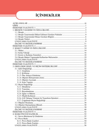 İÇİNDEKİLER

AÇIKLAMALAR ...................................................................................................................iii
GİRİŞ ....................................................................................................................................... 1
ÖĞRENME FAALİYETİ- 1 .................................................................................................... 3
1. BROŞÜR TASARIMI VE ÖZELLİKLERİ......................................................................... 3
   1.1. Broşür............................................................................................................................ 3
   1.2. Broşür Tasarımında Dikkat Edilmesi Gereken Noktalar .............................................. 4
   1.3. Broşür Tasarımında Olması Gereken Bilgiler............................................................... 6
   1.4. Broşür Türleri................................................................................................................ 6
   UYGULAMA FAALİYETİ ................................................................................................ 9
   ÖLÇME VE DEĞERLENDİRME .................................................................................... 11
ÖĞRENME FAALİYETİ- 2 .................................................................................................. 14
2. MAKET YAPIMI VE ÖZELLİKLERİ.............................................................................. 14
   2.1. Maket .......................................................................................................................... 14
   2.2. Kolaj Tekniği .............................................................................................................. 16
   2.3. Kırım ve Katlama Sistemleri....................................................................................... 18
   2.4. Broşür Maketi Yapımında Kullanılan Malzemeler..................................................... 19
   UYGULAMA FAALİYETİ .............................................................................................. 22
   ÖLÇME VE DEĞERLENDİRME .................................................................................... 28
ÖĞRENME FAALİYETİ- 3 .................................................................................................. 32
3. OBJELERDE ŞEKİL VE BİÇİM DEĞİŞİKLİKLERİ...................................................... 32
   3.1. Şekil Değişikliği.......................................................................................................... 32
      3.1.1. Gruplama ............................................................................................................. 32
      3.1.2. Kilitleme .............................................................................................................. 32
      3.1.3. Öne Arkaya Gönderme ........................................................................................ 33
      3.1.4. Objeleri Birleştirmek (Join)................................................................................. 33
      3.1.5. Objeleri Ayırmak ................................................................................................. 33
      3.1.6. İçine Yapıştır ....................................................................................................... 34
   3.2. Biçim Değişikliği ........................................................................................................ 34
      3.2.1. Döndürme ............................................................................................................ 34
      3.2.2. Yansıtma.............................................................................................................. 35
      3.2.3. Boyutlandırma ..................................................................................................... 35
      3.2.4. Eğme ve Bükme................................................................................................... 35
      3.2.5. Ölçülü Kullanım .................................................................................................. 36
      3.2.6. Çift Tıklama Yöntemi ile Transform İşlemleri.................................................... 36
      3.2.7. Çoğaltmalı Biçim Değişikliği .............................................................................. 37
   3.3. Objeleri Hizalama ....................................................................................................... 38
   3.4. Objeleri Harmanlama (Blend)..................................................................................... 38
   UYGULAMA FAALİYETİ .............................................................................................. 39
   ÖLÇME VE DEĞERLENDİRME .................................................................................... 49
ÖĞRENME FAALİYETİ- 4 .................................................................................................. 52
4. BASKI ÖNCESİ HAZIRLIK............................................................................................. 52
   4.1. Servis Bürolarına İş Gönderme................................................................................... 52
   4.2. Prova Baskı ................................................................................................................. 54
      4.2.1. Prova Baskı Çeşitleri ........................................................................................... 54
      4.2.2. Prova Baskı Esasları ............................................................................................ 55
   UYGULAMA FAALİYETİ .............................................................................................. 58
                                                                       i
 
