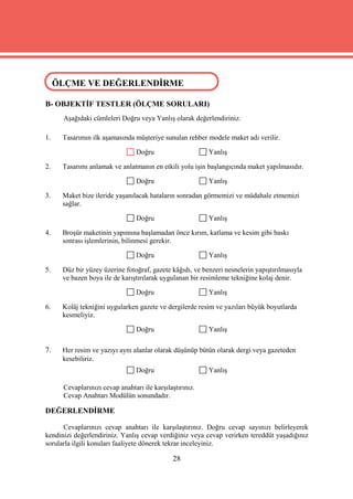 ÖLÇME VE DEĞERLENDİRME
ÖLÇME VE DEĞERLENDİRME
B- OBJEKTİF TESTLER (ÖLÇME SORULARI)
      Aşağıdaki cümleleri Doğru veya Yanlış olarak değerlendiriniz.

1.   Tasarımın ilk aşamasında müşteriye sunulan rehber modele maket adı verilir.

                                 Doğru                    Yanlış

2.   Tasarımı anlamak ve anlatmanın en etkili yolu işin başlangıcında maket yapılmasıdır.

                                 Doğru                    Yanlış

3.   Maket bize ileride yaşanılacak hataların sonradan görmemizi ve müdahale etmemizi
     sağlar.

                                 Doğru                    Yanlış

4.   Broşür maketinin yapımına başlamadan önce kırım, katlama ve kesim gibi baskı
     sonrası işlemlerinin, bilinmesi gerekir.

                                 Doğru                    Yanlış

5.   Düz bir yüzey üzerine fotoğraf, gazete kâğıdı, ve benzeri nesnelerin yapıştırılmasıyla
     ve bazen boya ile de karıştırılarak uygulanan bir resimleme tekniğine kolaj denir.

                                 Doğru                    Yanlış

6.   Kolâj tekniğini uygularken gazete ve dergilerde resim ve yazıları büyük boyutlarda
     kesmeliyiz.

                                 Doğru                    Yanlış

7.   Her resim ve yazıyı aynı alanlar olarak düşünüp bütün olarak dergi veya gazeteden
     kesebiliriz.
                                 Doğru                    Yanlış

      Cevaplarınızı cevap anahtarı ile karşılaştırınız.
      Cevap Anahtarı Modülün sonundadır.

DEĞERLENDİRME

      Cevaplarınızı cevap anahtarı ile karşılaştırınız. Doğru cevap sayınızı belirleyerek
kendinizi değerlendiriniz. Yanlış cevap verdiğiniz veya cevap verirken tereddüt yaşadığınız
sorularla ilgili konuları faaliyete dönerek tekrar inceleyiniz.

                                              28
 