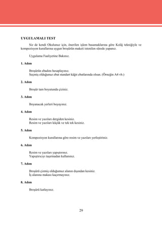 UYGULAMALI TEST
     Siz de kendi Okulunuz için, önerilen işlem basamaklarına göre Kolâj tekniğiyle ve
kompozisyon kurallarına uygun broşürün maketi istenilen sürede yapanız.

     Uygulama Faaliyetine Bakınız.

1. Adım

     Broşürün ebadını hesaplayınız.
     Seçmiş olduğunuz ebat standart kâğıt ebatlarında olsun. (Örneğin A4 vb.)

2. Adım

     Broşür tam boyutunda çiziniz.

3. Adım

     Boyanacak yerleri boyayınız.

4. Adım

     Resim ve yazıları dergiden kesiniz.
     Resim ve yazıları küçük ve tek tek kesiniz.

5. Adım

     Kompozisyon kurallarına göre resim ve yazıları yerleştiriniz.

6. Adım

     Resim ve yazıları yapıştırınız.
     Yapıştırıcıyı taşırmadan kullanınız.

7. Adım

     Broşürü çizmiş olduğumuz alanın dışından kesiniz.
     İş alanına makası kaçırmayınız.

8. Adım

     Broşürü katlayınız.




                                            29
 