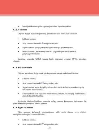     İstediğiniz konuma gelince parmağınızı fare tuşundan çekiniz.
3.2.2. Yansıtma
         Objenin değişik açılardaki yansımış görüntüsünü elde etmek için kullanılır.

             Şeklinizi seçiniz.

             Araç kutusu üzerindeki       simgesini seçiniz.

             Sayfa üzerinde aynayı yerleştireceğiniz noktaya gelip tıklayınız.

             Basılı tutarsanız, belirlenmiş olan düz çizgilerde yansıma işleminizi
              gerçekleştirebilirsiniz.

       Yansıtma sırasında           Shift tuşunu basılı tutarsanız, aynanız 45°’lik eksenlere
kilitlenir.


3.2.3. Boyutlandırma

         Objenin boyutlarını değiştirmek için Boyutlandırma aracını kullanabilirsiniz.

             Şeklinizi seçiniz.

             Araç kutusu üzerindeki       simgesini seçiniz.

             Sayfa üzerinde boyut değişikliğinde merkez olarak kullanılacak noktaya gelip
              fare tuşunu basılı tutunuz.

             Fare tuşu basılı iken sağa/sola sürüklerseniz yatayda, yukarı/aşağı sürüklerseniz
              dikeyde büyültür/küçültür.

         Şeklinizin büyütme/küçültme sırasında en/boy oranını korumasını istiyorsanız bu
işlemi     Shift tuşunu basılı tutarak yapınız.

3.2.4. Eğme ve Bükme

       Eğim aracınızı kullanarak oluşturduğunuz şekli, metin alanına veya objelere
istediğiniz açıda eğim kazandırabilirsiniz.

             Şeklinizi seçiniz..

             Araç kutusu üzerindeki       simgesini seçiniz.
                                                 35
 