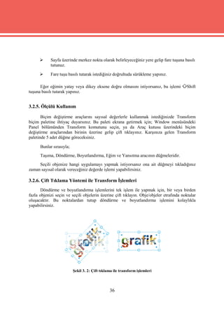      Sayfa üzerinde merkez nokta olarak belirleyeceğiniz yere gelip fare tuşuna basılı
            tutunuz.

           Fare tuşu basılı tutarak istediğiniz doğrultuda sürükleme yapınız.

      Eğer eğimin yatay veya dikey eksene doğru olmasını istiyorsanız, bu işlemi          Shift
tuşuna basılı tutarak yapınız.


3.2.5. Ölçülü Kullanım

       Biçim değiştirme araçlarını sayısal değerlerle kullanmak istediğinizde Transform
biçim paletine ihtiyaç duyarsınız. Bu paleti ekrana getirmek için; Window menüsündeki
Panel bölümünden Transform komutunu seçin, ya da Araç kutusu üzerindeki biçim
değiştirme araçlarından birinin üzerine gelip çift tıklayınız. Karşınıza gelen Transform
paletinde 5 adet düğme göreceksiniz.

      Bunlar sırasıyla;
      Taşıma, Döndürme, Boyutlandırma, Eğim ve Yansıtma aracının düğmeleridir.
     Seçili objenize hangi uygulamayı yapmak istiyorsanız ona ait düğmeyi tıkladığınız
zaman sayısal olarak vereceğiniz değerde işlemi yapabilirsiniz.

3.2.6. Çift Tıklama Yöntemi ile Transform İşlemleri
       Döndürme ve boyutlandırma işlemlerini tek işlem ile yapmak için, bir veya birden
fazla objenizi seçin ve seçili objelerin üzerine çift tıklayın. Obje/objeler etrafında noktalar
oluşacaktır. Bu noktalardan tutup döndürme ve boyutlandırma işlemini kolaylıkla
yapabilirsiniz.




                          Şekil 3. 2: Çift tıklama ile transform işlemleri



                                                36
 