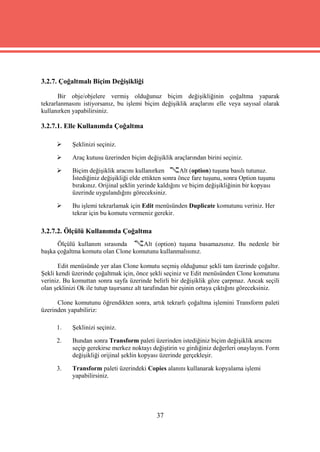 3.2.7. Çoğaltmalı Biçim Değişikliği

       Bir obje/objelere vermiş olduğunuz biçim değişikliğinin çoğaltma yaparak
tekrarlanmasını istiyorsanız, bu işlemi biçim değişiklik araçlarını elle veya sayısal olarak
kullanırken yapabilirsiniz.

3.2.7.1. Elle Kullanımda Çoğaltma

           Şeklinizi seçiniz.

           Araç kutusu üzerinden biçim değişiklik araçlarından birini seçiniz.

           Biçim değişiklik aracını kullanırken        Alt (option) tuşuna basılı tutunuz.
            İstediğiniz değişikliği elde ettikten sonra önce fare tuşunu, sonra Option tuşunu
            bırakınız. Orijinal şeklin yerinde kaldığını ve biçim değişikliğinin bir kopyası
            üzerinde uygulandığını göreceksiniz.

           Bu işlemi tekrarlamak için Edit menüsünden Duplicate komutunu veriniz. Her
            tekrar için bu komutu vermeniz gerekir.

3.2.7.2. Ölçülü Kullanımda Çoğaltma
      Ölçülü kullanım sırasında     Alt (option) tuşuna basamazsınız. Bu nedenle bir
başka çoğaltma komutu olan Clone komutunu kullanmalısınız.

       Edit menüsünde yer alan Clone komutu seçmiş olduğunuz şekli tam üzerinde çoğaltır.
Şekli kendi üzerinde çoğaltmak için, önce şekli seçiniz ve Edit menüsünden Clone komutunu
veriniz. Bu komuttan sonra sayfa üzerinde belirli bir değişiklik göze çarpmaz. Ancak seçili
olan şeklinizi Ok ile tutup taşırsanız alt tarafından bir eşinin ortaya çıktığını göreceksiniz.

      Clone komutunu öğrendikten sonra, artık tekrarlı çoğaltma işlemini Transform paleti
üzerinden yapabiliriz:

      1.    Şeklinizi seçiniz.

      2.    Bundan sonra Transform paleti üzerinden istediğiniz biçim değişiklik aracını
            seçip gerekirse merkez noktayı değiştirin ve girdiğiniz değerleri onaylayın. Form
            değişikliği orijinal şeklin kopyası üzerinde gerçekleşir.

      3.    Transform paleti üzerindeki Copies alanını kullanarak kopyalama işlemi
            yapabilirsiniz.




                                              37
 