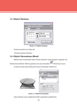 3.3. Objeleri Hizalama




                                Resim 3. 2: Objeleri hizalama

      Hizalama işlemleri için Align and

      Transform panelini kullanınız.

3.4. Objeleri Harmanlama (Blend)
      Objeleri kendi formlarından başka formlara kademeli olarak geçişlerini sağlamak için

blend komutu kullanılır. Blend uygulaması için araç kutusundan          blend aracını seçin,
      iki şekil arasında nokta belirleyerek farenizi bırakmadan sürükleyiniz.




                              Resim 3. 3: Objeleri harmanlama

      Steps (adımlar) sayısını değiştirerek farklı uygulamalar yapabilirsiniz.

                                             38
 