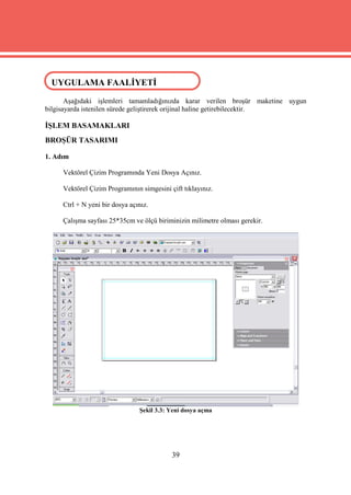 UYGULAMA FAALİYETİ
 UYGULAMA FAALİYETİ

       Aşağıdaki işlemleri tamamladığınızda karar verilen broşür maketine uygun
bilgisayarda istenilen sürede geliştirerek orijinal haline getirebilecektir.

İŞLEM BASAMAKLARI
BROŞÜR TASARIMI

1. Adım

     Vektörel Çizim Programında Yeni Dosya Açınız.

     Vektörel Çizim Programının simgesini çift tıklayınız.

     Ctrl + N yeni bir dosya açınız.

     Çalışma sayfası 25*35cm ve ölçü biriminizin milimetre olması gerekir.




                                Şekil 3.3: Yeni dosya açma




                                           39
 