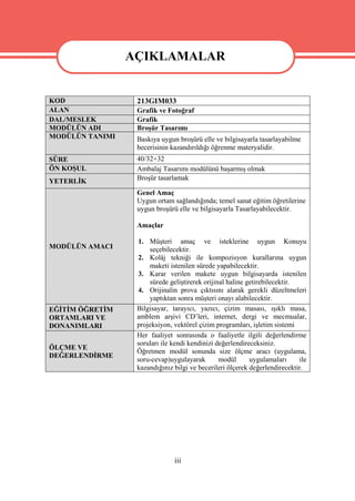 AÇIKLAMALAR
                 AÇIKLAMALAR
KOD               213GIM033
ALAN              Grafik ve Fotoğraf
DAL/MESLEK        Grafik
MODÜLÜN ADI       Broşür Tasarımı
MODÜLÜN TANIMI    Baskıya uygun broşürü elle ve bilgisayarla tasarlayabilme
                  becerisinin kazandırıldığı öğrenme materyalidir.
SÜRE              40/32+32
ÖN KOŞUL          Ambalaj Tasarımı modülünü başarmış olmak
YETERLİK          Broşür tasarlamak

                  Genel Amaç
                  Uygun ortam sağlandığında; temel sanat eğitim öğretilerine
                  uygun broşürü elle ve bilgisayarla Tasarlayabilecektir.

                  Amaçlar

                  1. Müşteri amaç ve isteklerine uygun Konuyu
MODÜLÜN AMACI         seçebilecektir.
                  2. Kolâj tekniği ile kompozisyon kurallarına uygun
                      maketi istenilen sürede yapabilecektir.
                  3. Karar verilen makete uygun bilgisayarda istenilen
                      sürede geliştirerek orijinal haline getirebilecektir.
                  4. Orijinalin prova çıktısını alarak gerekli düzeltmeleri
                      yaptıktan sonra müşteri onayı alabilecektir.
EĞİTİM ÖĞRETİM    Bilgisayar, tarayıcı, yazıcı, çizim masası, ışıklı masa,
ORTAMLARI VE      amblem arşivi CD’leri, internet, dergi ve mecmualar,
DONANIMLARI       projeksiyon, vektörel çizim programları, işletim sistemi
                  Her faaliyet sonrasında o faaliyetle ilgili değerlendirme
                  soruları ile kendi kendinizi değerlendireceksiniz.
ÖLÇME VE
                  Öğretmen modül sonunda size ölçme aracı (uygulama,
DEĞERLENDİRME
                  soru-cevap)uygulayarak        modül      uygulamaları     ile
                  kazandığınız bilgi ve becerileri ölçerek değerlendirecektir.




                               iii
 