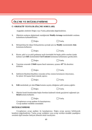 ÖLÇME VE DEĞERLENDİRME
 ÖLÇME VE DEĞERLENDİRME
C- OBJEKTİF TESTLER (ÖLÇME SORULARI)

      Aşağıdaki cümleleri Doğru veya Yanlış şıklarından değerlendiriniz.

1.   Objelerin sıralarını değiştirmek istediğinizde Modify-Arrange menüsündeki sıralama
     komutlarını kullanabilirsiniz.

                              Doğru                               Yanlış

2.   Birleştirilmiş bir objeyi birleşenlerine ayırmak için ise Modify menüsündeki Join
     komutunu kullanınız.

                              Doğru                               Yanlış

3.   Resim, şekil ve ya şekil grubunun sayfa üzerindeki bir başka şeklin sınırları içinde
     kalması için Edit menüsündeki Cut Contents komutunu kullanmanız gerekecektir.

                              Doğru                               Yanlış

4.   Yansıtma sırasında      Shift tuşunu basılı tutarsanız, aynanız 45°’lik eksenlere
     kilitlenir.

                              Doğru                               Yanlış

5.   Şeklinizin büyütme/küçültme sırasında en/boy oranını korumasını istiyorsanız,
     bu işlemi Alt tuşunu basılı tutarak yapınız.

                              Doğru                               Yanlış

6.   Edit menüsünde yer alan Clone komutu seçmiş olduğunuz şekli yanına çoğaltır.

                              Doğru                               Yanlış

7.   Objeleri kendi formlarından başka formlara kademeli olarak geçişlerini sağlamak için
     blend komutu kullanılır.

                              Doğru                               Yanlış
      Cevaplarınızı cevap anahtarı ile karşılaştırınız.
      Cevap anahtarı modülün sonundadır.

DEĞERLENDİRME
      Cevaplarınızı cevap anahtarı ile karşılaştırınız. Doğru cevap sayınızı belirleyerek
kendinizi değerlendiriniz. Yanlış cevap verdiğiniz veya cevap verirken tereddüt yaşadığınız
sorularla ilgili konuları faaliyete dönerek tekrar inceleyiniz.

                                              49
 