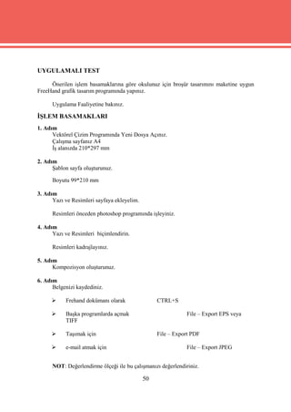 UYGULAMALI TEST

     Önerilen işlem basamaklarına göre okulunuz için broşür tasarımını maketine uygun
FreeHand grafik tasarım programında yapınız.

      Uygulama Faaliyetine bakınız.

İŞLEM BASAMAKLARI
1. Adım
      Vektörel Çizim Programında Yeni Dosya Açınız.
      Çalışma sayfanız A4
      İş alanızda 210*297 mm

2. Adım
      Şablon sayfa oluşturunuz.

      Boyutu 99*210 mm

3. Adım
      Yazı ve Resimleri sayfaya ekleyelim.

      Resimleri önceden photoshop programında işleyiniz.

4. Adım
      Yazı ve Resimleri biçimlendirin.

      Resimleri kadrajlayınız.

5. Adım
      Kompozisyon oluşturunuz.

6. Adım
      Belgenizi kaydediniz.

          Frehand dokümanı olarak                CTRL+S

          Başka programlarda açmak                           File – Export EPS veya
           TIFF

          Taşımak için                           File – Export PDF

          e-mail atmak için                                  File – Export JPEG


      NOT: Değerlendirme ölçeği ile bu çalışmanızı değerlendiriniz.

                                             50
 