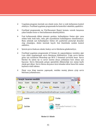    Uygulama programı üzerinde son olarak resim, font ve renk kullanımını kontrol
    etmeliyiz. FreeHand uygulama programında bu kontrolleri rahatlıkla yapabiliriz.

   FreeHand programında ise File/Document Report komutu vererek karşımıza
    çıkan listeden resim ve font kullanımını denetleyebiliriz.

   Font kullanımında dikkat etmemiz gereken, kullandığımız fontun eğer varsa
    stilden bold, bold italic, italic gibi seçeneklerini kullandığımızı denetlemeliyiz.
    Bunu anlamak için kullandığımız fontun stil çeşitlerinin postscript dosyaları
    olup olmadığını, diskin üzerinde kayıtlı font klasörünün içinden kontrol
    edebiliriz.

   İşinizin prova baskısını alarak, baskıyı servis bürolarına göndermeliyiz.

   FreeHand uygulama programında tif formatı ile yapıştırdığımız resimlere eğer
    Lens efekti uygulamışsak servis bürolarına bildirmeliyiz. Çoğu servis bürosu
    gelen işin resimlerini Photoshop eps DCS 2 formatına çevirerek basar. Servis
    büroları bu işlemi rip ve server üzerine dosya yollamanın hızlı olması için
    başvurur. Servis bürosunda çalışan operatörün dikkatsizliği size zaman kaybı
    olarak geri döner. Servis bürosu dosyanızı ücret almadan tekrar bassa bile zaman
    kaybınızı telafi edemez.

   Dergi veya kitap tasarımı yapmışsak, mutlaka montaj planını çizip servis
    bürosuna yollamalısınız.




                              Resim 4.1: Klasör



                                     53
 