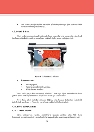      Son olarak yollayacağımız dokümanı yukarıda görüldüğü gibi anlaşılır klasör
           adları kullanarak göndermeliyiz.

4.2. Prova Baskı
       Ofset baskı sonucunu önceden görmek, baskı sırasında veya sonrasında çıkabilecek
hataları ortadan kaldırmak için prova baskı makinelerinden alınan baskı örneğidir.




                             Resim 4. 2: Prova baskı makinesi

          Provanın Amacı

                Tashih yapmak,
                Renk ve resim kontrolü yapmak,
                Müşteri onayı almaktır.

       Prova baskı gerçek baskının örneği olmalıdır. Lazer veya ınject makinelerden alınan
çıktılar prova baskı sayılmaz ancak bu çıktıları tashih için kullanılabilir.

      Prova baskı ofset baskıda kullanılan kâğıtla, ofset baskıda kullanılan çözünürlük
değerlerinde yapılması ve Postscript prova baskı makineleri kullanılmalıdır.

4.2.1. Prova Baskı Çeşitleri
4.2.1.1. Ekran Provası

      Ekran kalibrasyonu yapılmış monitörlerde tasarımı yapılmış işleri PDF dosya
formatında kaydedip müşteriye e-mail yoluyla veya doğrudan ulaştırarak yapılan provadır.

                                           54
 