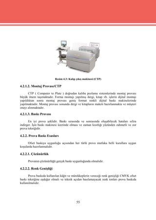 Resim 4.3: Kalıp çıkış makinesi (CTP)

4.2.1.2. Montaj Provası/CTP

      CTP ( Computer to Plate ) doğrudan kalıba pozlama sistemlerinde montaj provası
büyük önem taşımaktadır. Forma montajı yapılmış dergi, kitap vb. işlerin dijital montajı
yapıldıktan sonra montaj provası geniş format renkli dijital baskı makinelerinde
yapılmaktadır. Montaj provası sonunda dergi ve kitapların maketi hazırlanmakta ve müşteri
onayı alınmaktadır.

4.2.1.3. Baskı Provası

      En iyi prova şeklidir. Baskı sırasında ve sonrasında oluşabilecek hataları sıfıra
indirger. İşin baskı makinesi üzerinde olması ve zaman kısıtlığı yüzünden zahmetli ve zor
prova tekniğidir.

4.2.2. Prova Baskı Esasları

      Ofset baskıya uygunluğu açısından her türlü prova mutlaka belli kurallara uygun
koşularda hazırlanmalıdır.

4.2.2.1. Çözünürlük

      Provanın çözünürlüğü gerçek baskı uygunluğunda olmalıdır.

4.2.2.2. Renk Genişliği

      Prova baskıda kullanılan kâğıt ve mürekkeplerin vereceği renk genişliği CMYK ofset
baskı tekniğine eşdeğer olmalı ve teknik açıdan basılamayacak renk tonları prova baskıda
kullanılmalıdır.




                                           55
 