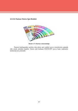 4.2.2.8. Pantone Ekstra Spot Renkler




                            Resim 4. 5: Pantone renk kataloğu

      Pantone katalogundan seçilmiş olan ekstra spot renkleri prova sistemlerinin çoğunda
elde etmek mümkün değildir. Ekstra renk kullanan POSTSCIPT prova baskı makineleri
kullanmak tek çözümdür.




                                           57
 