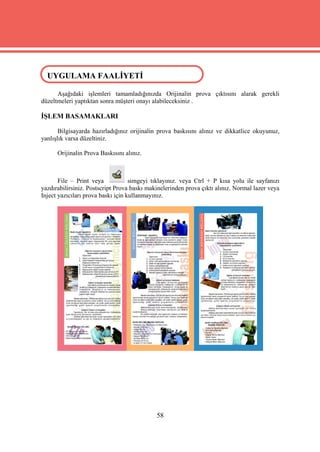 UYGULAMA FAALİYETİ
UYGULAMA FAALİYETİ
      Aşağıdaki işlemleri tamamladığınızda Orijinalin prova çıktısını alarak gerekli
düzeltmeleri yaptıktan sonra müşteri onayı alabileceksiniz .

İŞLEM BASAMAKLARI

       Bilgisayarda hazırladığınız orijinalin prova baskısını alınız ve dikkatlice okuyunuz,
yanlışlık varsa düzeltiniz.

      Orijinalin Prova Baskısını alınız.



       File – Print veya            simgeyi tıklayınız. veya Ctrl + P kısa yolu ile sayfanızı
yazdırabilirsiniz. Postscript Prova baskı makinelerinden prova çıktı alınız. Normal lazer veya
Inject yazıcıları prova baskı için kullanmayınız.




                                             58
 