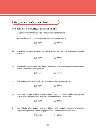 ÖLÇME VE DEĞERLENDİRME
 ÖLÇME VE DEĞERLENDİRME

D- OBJEKTİF TESTLER (ÖLÇME SORULARI)
     Aşağıdaki cümleleri Doğru veya Yanlış olarak değerlendiriniz

1.   Zemin çalışmışsak 1cm taşma payı vermeyi unutmamak gerekir.

                               Doğru                     Yanlış



2.   Uygulama programı üzerinde son olarak resim, font ve renk kullanımını kontrol
     etmeliyiz.

                               Doğru                     Yanlış



3.   FreeHand programında ise File/ Report komutu vererek karşımıza çıkan listeden resim
     ve font kullanımını denetleyebiliriz.

                               Doğru                     Yanlış



4.   İşinizin Prova baskısını alarak, baskıyı servis bürolarına göndermeliyiz.

                               Doğru                     Yanlış



5.   Prova baskı gerçek baskının örneği olmalıdır. Lazer veya inject makinelerden alınan
     çıktılar prova baskı sayılmaz ancak bu çıktıları tashih için kullanılabilir.

                               Doğru                     Yanlış


6.   Prova Baskı ofset baskıda kullanılan kâğıtla, ofset baskıda kullanılan çözünürlük
     değerlerinde yapılması ve Postscript prova baskı makineleri kullanılmalıdır.

                               Doğru                     Yanlış




                                            60
 