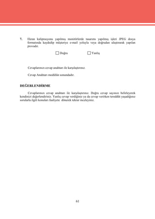 7.    Ekran kaliprasyonu yapılmış monitörlerde tasarımı yapılmış işleri JPEG dosya
      formatında kaydedip müşteriye e-mail yoluyla veya doğrudan ulaştırarak yapılan
      provadır.

                                 Doğru                    Yanlış



      Cevaplarınızı cevap anahtarı ile karşılaştırınız.

      Cevap Anahtarı modülün sonundadır.


DEĞERLENDİRME

      Cevaplarınızı cevap anahtarı ile karşılaştırınız. Doğru cevap sayınızı belirleyerek
kendinizi değerlendiriniz. Yanlış cevap verdiğiniz ya da cevap verirken tereddüt yaşadığınız
sorularla ilgili konuları faaliyete dönerek tekrar inceleyiniz.




                                              61
 