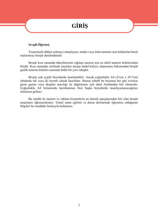 GİRİŞ
                                       GİRİŞ
      Sevgili Öğrenci,

     Tasarımıyla dikkat çekmeyi amaçlayan, marka veya ürün tanıtımı için kullanılan basılı
malzemeye broşür denilmektedir.

       Broşür kısa zamanda tüketilmesine rağmen tanıtım için en etkili tasarım ürünlerinden
biridir. Kısa zamanda verilmek istenilen mesajı hedef kitleye ulaştırması bakımından broşür
grafik tasarım ürünleri arasında farklı bir yere sahiptir.

      Broşür çok çeşitli boyutlarda tasarlanabilir. Ancak çoğunlukla A4 (21cm x 29.7cm)
ebadında tek veya iki kırımlı olarak hazırlanır. Bunun sebebi bu boyutun her gün evimize
giren gazete veya dergiler aracılığı ile dağıtılması için ideal formlardan biri olmasıdır.
Çoğunlukla A4 formatında hazırlanması bize başka boyutlarda tasarlayamayacağımız
anlamına gelmez.

       Bu modül ile tanıtım ve reklam hizmetlerin en önemli parçalarından biri olan broşür
tasarımını öğreneceksiniz. Temel sanat eğitimi ve desen derslerinde öğrenmiş olduğunuz
bilgileri bu modülde fazlasıyla kullanınız.




                                            1
 