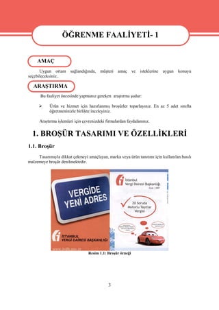 ÖĞRENME FAALİYETİ- 1
                  ÖĞRENME FAALİYETİ- 1
     AMAÇ
      Uygun ortam      sağlandığında,   müşteri   amaç       ve   isteklerine   uygun   konuyu
seçebileceksiniz..

  ARAŞTIRMA
      Bu faaliyet öncesinde yapmanız gereken araştırma şudur:

          Ürün ve hizmet için hazırlanmış broşürler toparlayınız. En az 5 adet sınıfta
           öğretmeninizle birlikte inceleyiniz.

      Araştırma işlemleri için çevrenizdeki firmalardan faydalanınız.


  1. BROŞÜR TASARIMI VE ÖZELLİKLERİ
1.1. Broşür
     Tasarımıyla dikkat çekmeyi amaçlayan, marka veya ürün tanıtımı için kullanılan basılı
malzemeye broşür denilmektedir.




                                  Resim 1.1: Broşür örneği




                                             3
 