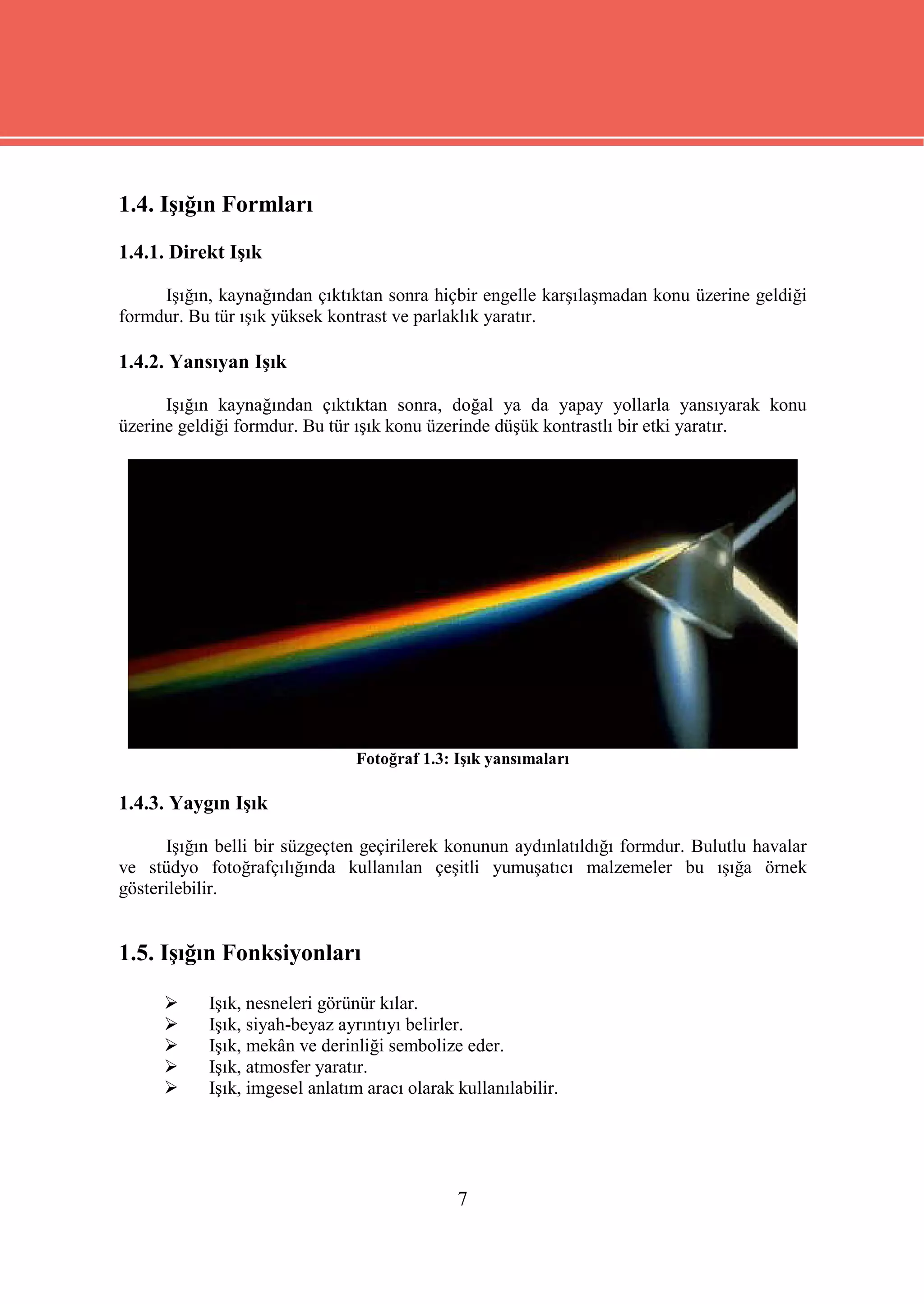1.4. Işığın Formları
1.4.1. Direkt Işık

     Işığın, kaynağından çıktıktan sonra hiçbir engelle karşılaşmadan konu üzerine geldiği
formdur. Bu tür ışık yüksek kontrast ve parlaklık yaratır.

1.4.2. Yansıyan Işık

      Işığın kaynağından çıktıktan sonra, doğal ya da yapay yollarla yansıyarak konu
üzerine geldiği formdur. Bu tür ışık konu üzerinde düşük kontrastlı bir etki yaratır.




                                 Fotoğraf 1.3: Işık yansımaları

1.4.3. Yaygın Işık

      Işığın belli bir süzgeçten geçirilerek konunun aydınlatıldığı formdur. Bulutlu havalar
ve stüdyo fotoğrafçılığında kullanılan çeşitli yumuşatıcı malzemeler bu ışığa örnek
gösterilebilir.


1.5. Işığın Fonksiyonları

           Işık, nesneleri görünür kılar.
           Işık, siyah-beyaz ayrıntıyı belirler.
           Işık, mekân ve derinliği sembolize eder.
           Işık, atmosfer yaratır.
           Işık, imgesel anlatım aracı olarak kullanılabilir.




                                               7
 