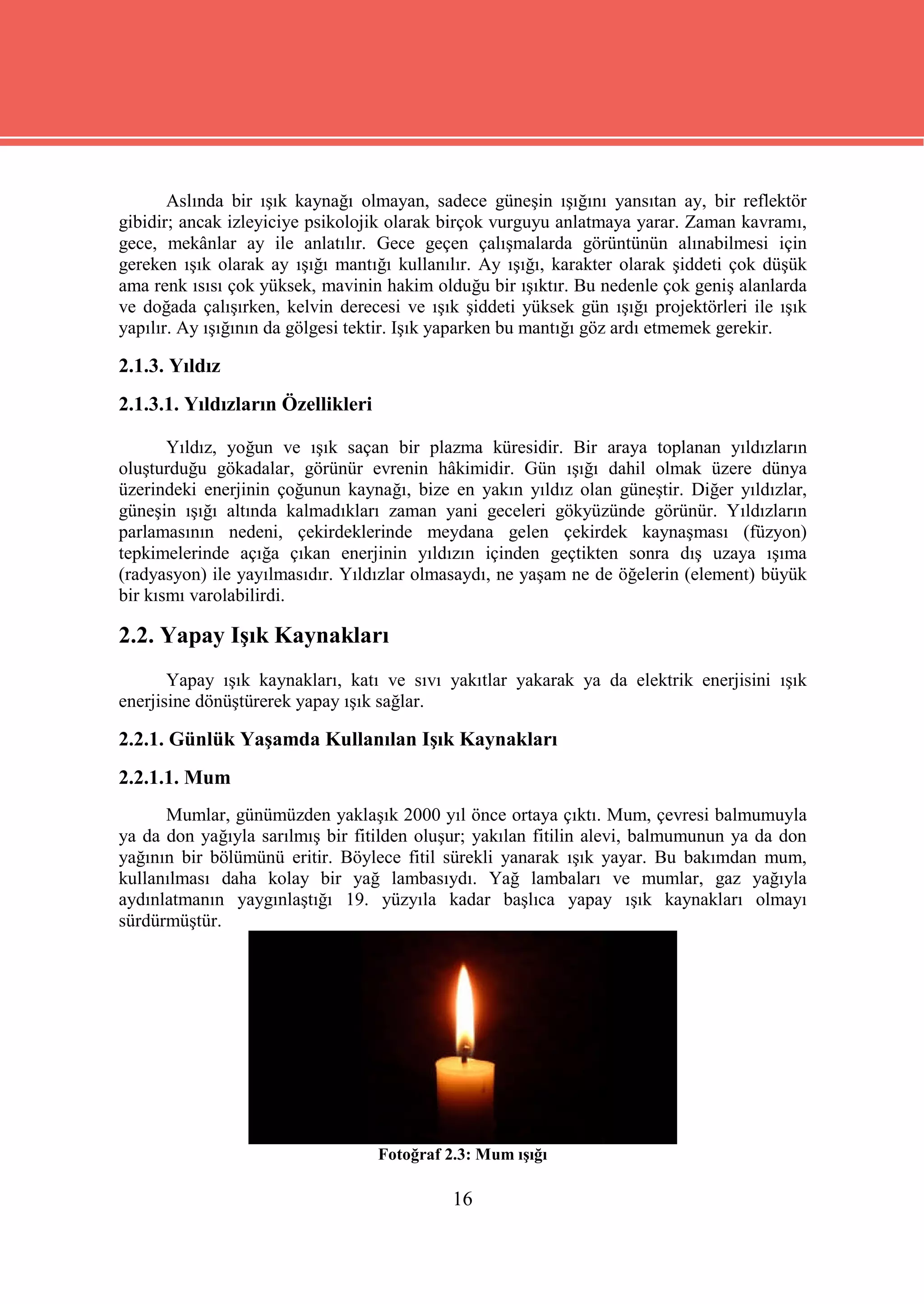 Aslında bir ışık kaynağı olmayan, sadece güneşin ışığını yansıtan ay, bir reflektör
gibidir; ancak izleyiciye psikolojik olarak birçok vurguyu anlatmaya yarar. Zaman kavramı,
gece, mekânlar ay ile anlatılır. Gece geçen çalışmalarda görüntünün alınabilmesi için
gereken ışık olarak ay ışığı mantığı kullanılır. Ay ışığı, karakter olarak şiddeti çok düşük
ama renk ısısı çok yüksek, mavinin hakim olduğu bir ışıktır. Bu nedenle çok geniş alanlarda
ve doğada çalışırken, kelvin derecesi ve ışık şiddeti yüksek gün ışığı projektörleri ile ışık
yapılır. Ay ışığının da gölgesi tektir. Işık yaparken bu mantığı göz ardı etmemek gerekir.

2.1.3. Yıldız
2.1.3.1. Yıldızların Özellikleri

       Yıldız, yoğun ve ışık saçan bir plazma küresidir. Bir araya toplanan yıldızların
oluşturduğu gökadalar, görünür evrenin hâkimidir. Gün ışığı dahil olmak üzere dünya
üzerindeki enerjinin çoğunun kaynağı, bize en yakın yıldız olan güneştir. Diğer yıldızlar,
güneşin ışığı altında kalmadıkları zaman yani geceleri gökyüzünde görünür. Yıldızların
parlamasının nedeni, çekirdeklerinde meydana gelen çekirdek kaynaşması (füzyon)
tepkimelerinde açığa çıkan enerjinin yıldızın içinden geçtikten sonra dış uzaya ışıma
(radyasyon) ile yayılmasıdır. Yıldızlar olmasaydı, ne yaşam ne de öğelerin (element) büyük
bir kısmı varolabilirdi.

2.2. Yapay Işık Kaynakları
       Yapay ışık kaynakları, katı ve sıvı yakıtlar yakarak ya da elektrik enerjisini ışık
enerjisine dönüştürerek yapay ışık sağlar.

2.2.1. Günlük Yaşamda Kullanılan Işık Kaynakları
2.2.1.1. Mum
      Mumlar, günümüzden yaklaşık 2000 yıl önce ortaya çıktı. Mum, çevresi balmumuyla
ya da don yağıyla sarılmış bir fitilden oluşur; yakılan fitilin alevi, balmumunun ya da don
yağının bir bölümünü eritir. Böylece fitil sürekli yanarak ışık yayar. Bu bakımdan mum,
kullanılması daha kolay bir yağ lambasıydı. Yağ lambaları ve mumlar, gaz yağıyla
aydınlatmanın yaygınlaştığı 19. yüzyıla kadar başlıca yapay ışık kaynakları olmayı
sürdürmüştür.




                                   Fotoğraf 2.3: Mum ışığı

                                             16
 