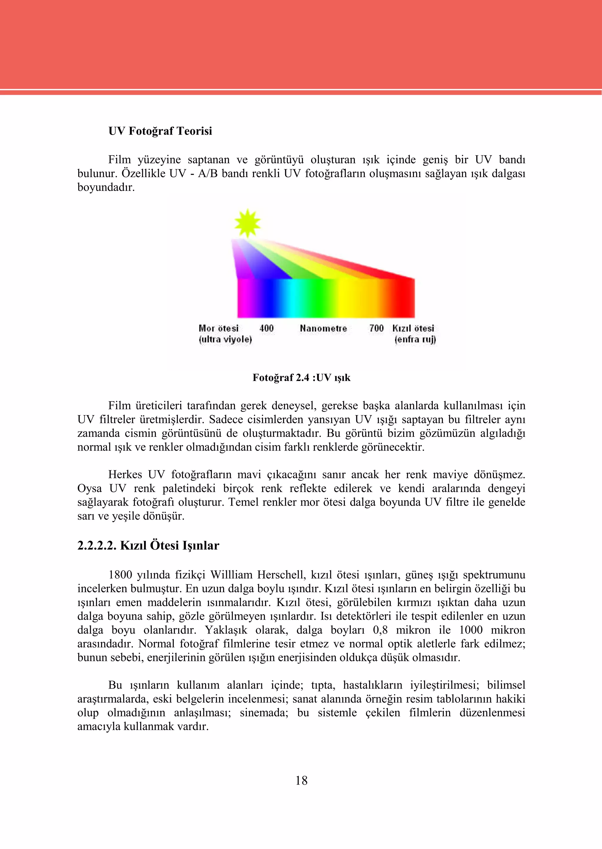 UV Fotoğraf Teorisi

      Film yüzeyine saptanan ve görüntüyü oluşturan ışık içinde geniş bir UV bandı
bulunur. Özellikle UV - A/B bandı renkli UV fotoğrafların oluşmasını sağlayan ışık dalgası
boyundadır.




                                     Fotoğraf 2.4 :UV ışık

      Film üreticileri tarafından gerek deneysel, gerekse başka alanlarda kullanılması için
UV filtreler üretmişlerdir. Sadece cisimlerden yansıyan UV ışığı saptayan bu filtreler aynı
zamanda cismin görüntüsünü de oluşturmaktadır. Bu görüntü bizim gözümüzün algıladığı
normal ışık ve renkler olmadığından cisim farklı renklerde görünecektir.

       Herkes UV fotoğrafların mavi çıkacağını sanır ancak her renk maviye dönüşmez.
Oysa UV renk paletindeki birçok renk reflekte edilerek ve kendi aralarında dengeyi
sağlayarak fotoğrafı oluşturur. Temel renkler mor ötesi dalga boyunda UV filtre ile genelde
sarı ve yeşile dönüşür.

2.2.2.2. Kızıl Ötesi Işınlar

       1800 yılında fizikçi Willliam Herschell, kızıl ötesi ışınları, güneş ışığı spektrumunu
incelerken bulmuştur. En uzun dalga boylu ışındır. Kızıl ötesi ışınların en belirgin özelliği bu
ışınları emen maddelerin ısınmalarıdır. Kızıl ötesi, görülebilen kırmızı ışıktan daha uzun
dalga boyuna sahip, gözle görülmeyen ışınlardır. Isı detektörleri ile tespit edilenler en uzun
dalga boyu olanlarıdır. Yaklaşık olarak, dalga boyları 0,8 mikron ile 1000 mikron
arasındadır. Normal fotoğraf filmlerine tesir etmez ve normal optik aletlerle fark edilmez;
bunun sebebi, enerjilerinin görülen ışığın enerjisinden oldukça düşük olmasıdır.

       Bu ışınların kullanım alanları içinde; tıpta, hastalıkların iyileştirilmesi; bilimsel
araştırmalarda, eski belgelerin incelenmesi; sanat alanında örneğin resim tablolarının hakiki
olup olmadığının anlaşılması; sinemada; bu sistemle çekilen filmlerin düzenlenmesi
amacıyla kullanmak vardır.



                                              18
 