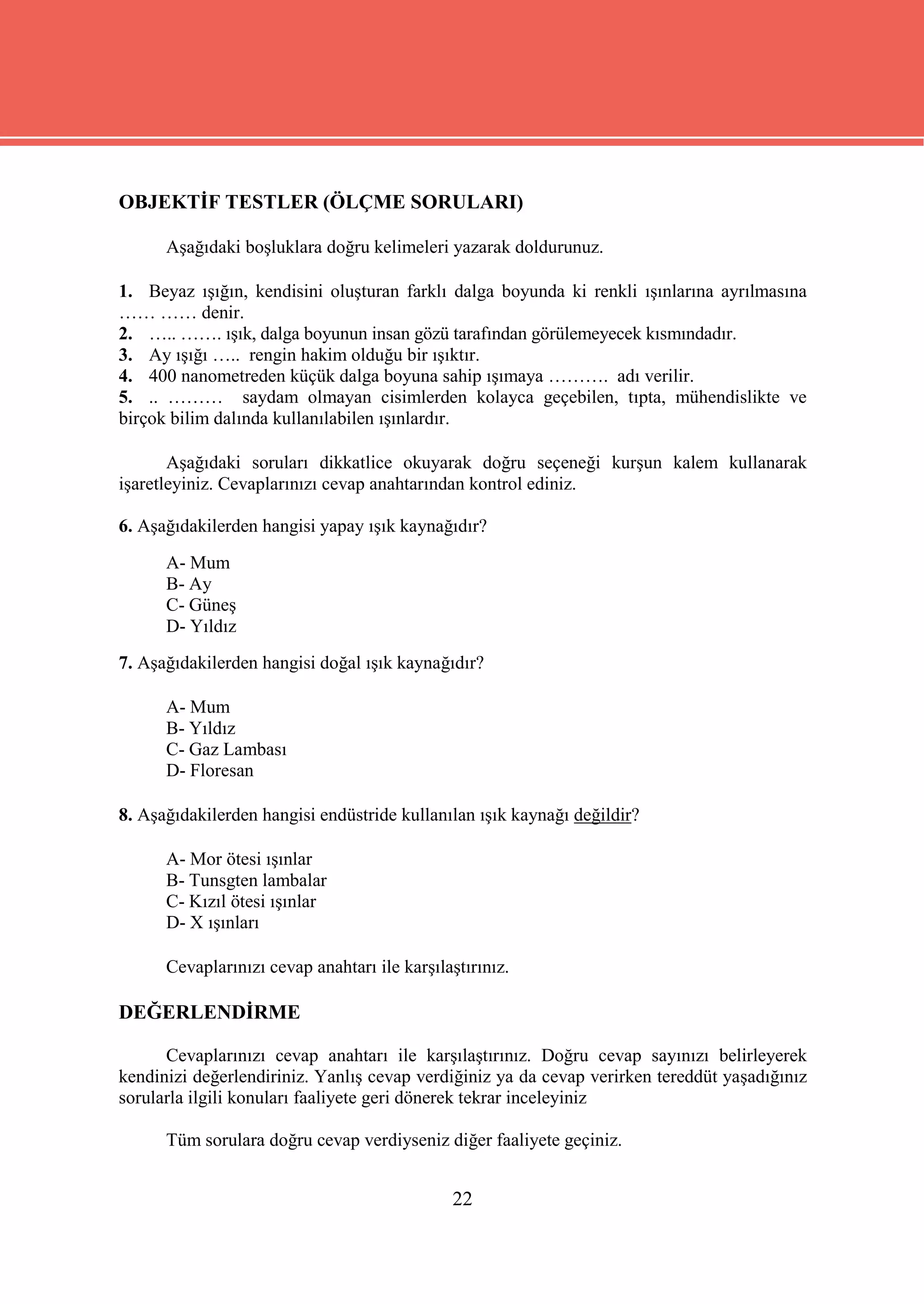 OBJEKTİF TESTLER (ÖLÇME SORULARI)

      Aşağıdaki boşluklara doğru kelimeleri yazarak doldurunuz.

1. Beyaz ışığın, kendisini oluşturan farklı dalga boyunda ki renkli ışınlarına ayrılmasına
…… …… denir.
2. ….. ……. ışık, dalga boyunun insan gözü tarafından görülemeyecek kısmındadır.
3. Ay ışığı ….. rengin hakim olduğu bir ışıktır.
4. 400 nanometreden küçük dalga boyuna sahip ışımaya ………. adı verilir.
5. .. ……… saydam olmayan cisimlerden kolayca geçebilen, tıpta, mühendislikte ve
birçok bilim dalında kullanılabilen ışınlardır.

       Aşağıdaki soruları dikkatlice okuyarak doğru seçeneği kurşun kalem kullanarak
işaretleyiniz. Cevaplarınızı cevap anahtarından kontrol ediniz.

6. Aşağıdakilerden hangisi yapay ışık kaynağıdır?
      A- Mum
      B- Ay
      C- Güneş
      D- Yıldız
7. Aşağıdakilerden hangisi doğal ışık kaynağıdır?

      A- Mum
      B- Yıldız
      C- Gaz Lambası
      D- Floresan

8. Aşağıdakilerden hangisi endüstride kullanılan ışık kaynağı değildir?

      A- Mor ötesi ışınlar
      B- Tunsgten lambalar
      C- Kızıl ötesi ışınlar
      D- X ışınları

      Cevaplarınızı cevap anahtarı ile karşılaştırınız.

DEĞERLENDİRME

      Cevaplarınızı cevap anahtarı ile karşılaştırınız. Doğru cevap sayınızı belirleyerek
kendinizi değerlendiriniz. Yanlış cevap verdiğiniz ya da cevap verirken tereddüt yaşadığınız
sorularla ilgili konuları faaliyete geri dönerek tekrar inceleyiniz

      Tüm sorulara doğru cevap verdiyseniz diğer faaliyete geçiniz.


                                              22
 