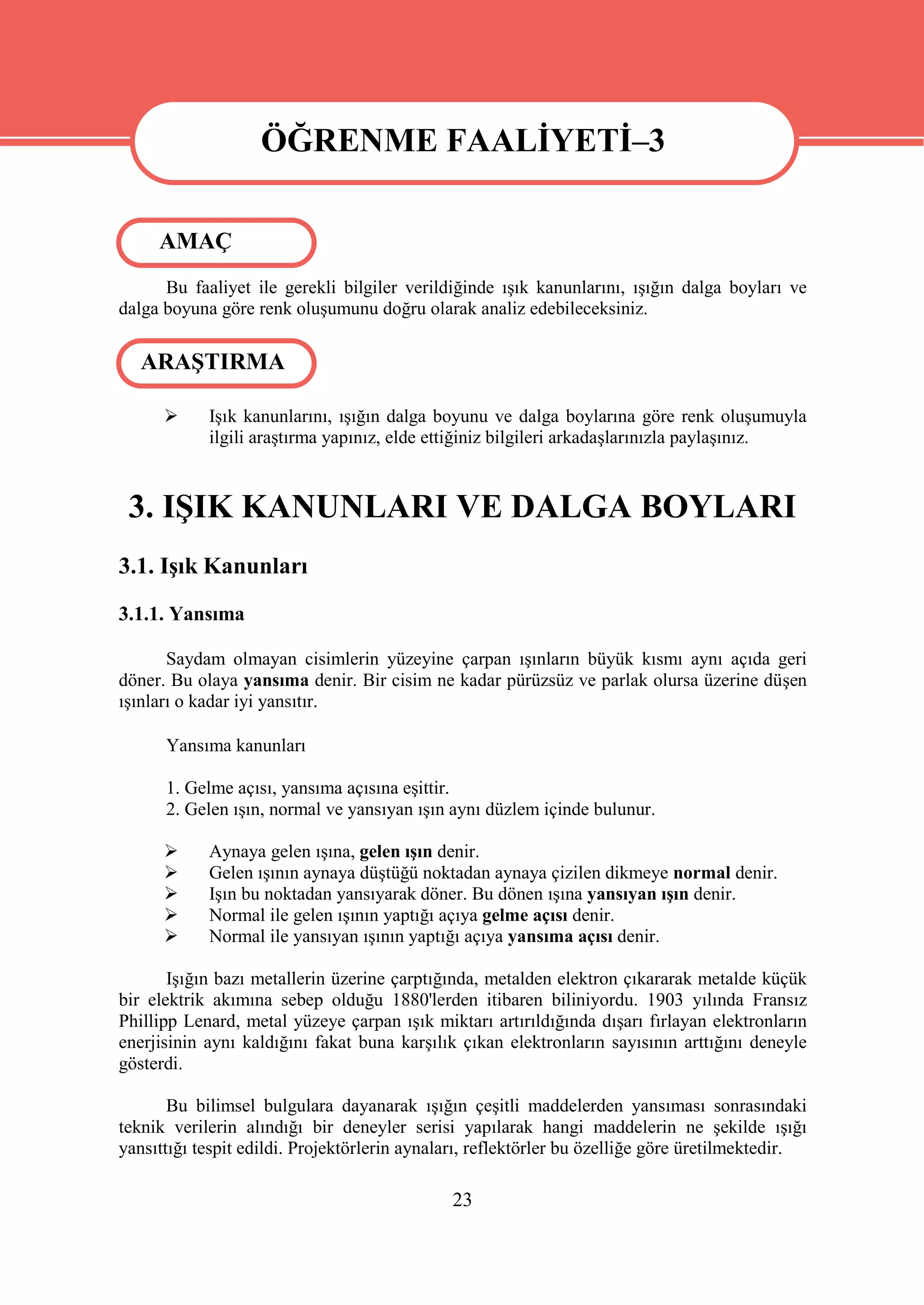 ÖĞRENME FAALİYETİ–3

     AMAÇ
      Bu faaliyet ile gerekli bilgiler verildiğinde ışık kanunlarını, ışığın dalga boyları ve
dalga boyuna göre renk oluşumunu doğru olarak analiz edebileceksiniz.

   ARAŞTIRMA

           Işık kanunlarını, ışığın dalga boyunu ve dalga boylarına göre renk oluşumuyla
            ilgili araştırma yapınız, elde ettiğiniz bilgileri arkadaşlarınızla paylaşınız.



 3. IŞIK KANUNLARI VE DALGA BOYLARI
3.1. Işık Kanunları
3.1.1. Yansıma

       Saydam olmayan cisimlerin yüzeyine çarpan ışınların büyük kısmı aynı açıda geri
döner. Bu olaya yansıma denir. Bir cisim ne kadar pürüzsüz ve parlak olursa üzerine düşen
ışınları o kadar iyi yansıtır.

      Yansıma kanunları

      1. Gelme açısı, yansıma açısına eşittir.
      2. Gelen ışın, normal ve yansıyan ışın aynı düzlem içinde bulunur.

           Aynaya gelen ışına, gelen ışın denir.
           Gelen ışının aynaya düştüğü noktadan aynaya çizilen dikmeye normal denir.
           Işın bu noktadan yansıyarak döner. Bu dönen ışına yansıyan ışın denir.
           Normal ile gelen ışının yaptığı açıya gelme açısı denir.
           Normal ile yansıyan ışının yaptığı açıya yansıma açısı denir.

       Işığın bazı metallerin üzerine çarptığında, metalden elektron çıkararak metalde küçük
bir elektrik akımına sebep olduğu 1880'lerden itibaren biliniyordu. 1903 yılında Fransız
Phillipp Lenard, metal yüzeye çarpan ışık miktarı artırıldığında dışarı fırlayan elektronların
enerjisinin aynı kaldığını fakat buna karşılık çıkan elektronların sayısının arttığını deneyle
gösterdi.

       Bu bilimsel bulgulara dayanarak ışığın çeşitli maddelerden yansıması sonrasındaki
teknik verilerin alındığı bir deneyler serisi yapılarak hangi maddelerin ne şekilde ışığı
yansıttığı tespit edildi. Projektörlerin aynaları, reflektörler bu özelliğe göre üretilmektedir.

                                              23
 