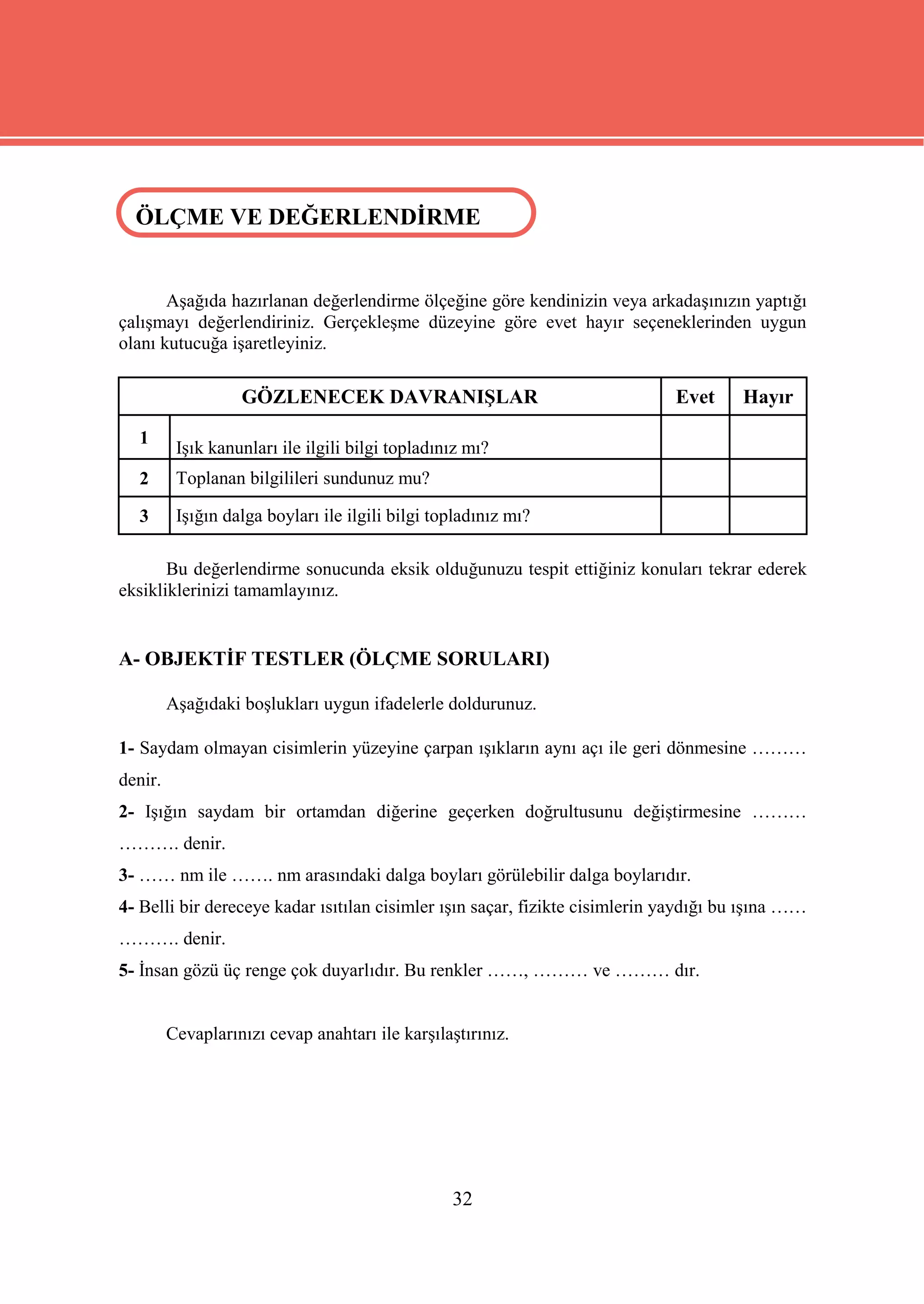 ÖLÇME VE DEĞERLENDİRME
 ÖLÇME VE DEĞERLENDİRME


       Aşağıda hazırlanan değerlendirme ölçeğine göre kendinizin veya arkadaşınızın yaptığı
çalışmayı değerlendiriniz. Gerçekleşme düzeyine göre evet hayır seçeneklerinden uygun
olanı kutucuğa işaretleyiniz.

                   GÖZLENECEK DAVRANIŞLAR                                    Evet      Hayır

  1
          Işık kanunları ile ilgili bilgi topladınız mı?
  2       Toplanan bilgilileri sundunuz mu?

  3       Işığın dalga boyları ile ilgili bilgi topladınız mı?

       Bu değerlendirme sonucunda eksik olduğunuzu tespit ettiğiniz konuları tekrar ederek
eksikliklerinizi tamamlayınız.


A- OBJEKTİF TESTLER (ÖLÇME SORULARI)

         Aşağıdaki boşlukları uygun ifadelerle doldurunuz.

1- Saydam olmayan cisimlerin yüzeyine çarpan ışıkların aynı açı ile geri dönmesine ………
denir.
2- Işığın saydam bir ortamdan diğerine geçerken doğrultusunu değiştirmesine ………
………. denir.
3- …… nm ile ……. nm arasındaki dalga boyları görülebilir dalga boylarıdır.
4- Belli bir dereceye kadar ısıtılan cisimler ışın saçar, fizikte cisimlerin yaydığı bu ışına ……
………. denir.
5- İnsan gözü üç renge çok duyarlıdır. Bu renkler ……, ……… ve ……… dır.


         Cevaplarınızı cevap anahtarı ile karşılaştırınız.




                                                  32
 