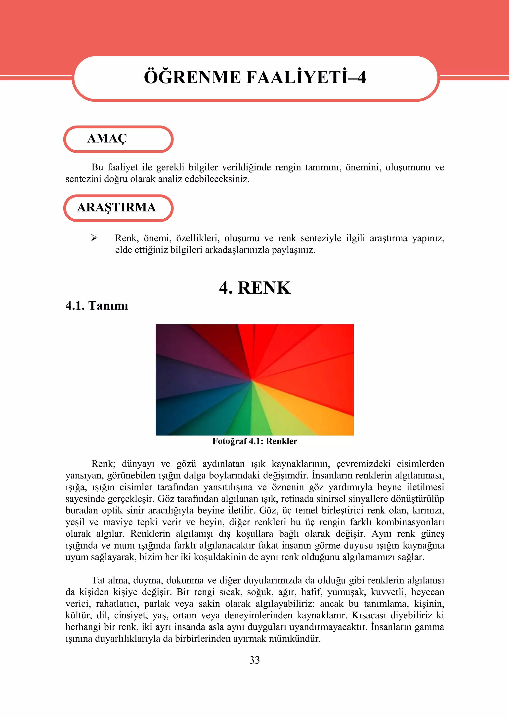 ÖĞRENME FAALİYETİ–4

                   ÖĞRENME FAALİYETİ–4
     AMAÇ

      Bu faaliyet ile gerekli bilgiler verildiğinde rengin tanımını, önemini, oluşumunu ve
sentezini doğru olarak analiz edebileceksiniz.

  ARAŞTIRMA

           Renk, önemi, özellikleri, oluşumu ve renk senteziyle ilgili araştırma yapınız,
            elde ettiğiniz bilgileri arkadaşlarınızla paylaşınız.



                                      4. RENK
4.1. Tanımı




                                     Fotoğraf 4.1: Renkler

       Renk; dünyayı ve gözü aydınlatan ışık kaynaklarının, çevremizdeki cisimlerden
yansıyan, görünebilen ışığın dalga boylarındaki değişimdir. İnsanların renklerin algılanması,
ışığa, ışığın cisimler tarafından yansıtılışına ve öznenin göz yardımıyla beyne iletilmesi
sayesinde gerçekleşir. Göz tarafından algılanan ışık, retinada sinirsel sinyallere dönüştürülüp
buradan optik sinir aracılığıyla beyine iletilir. Göz, üç temel birleştirici renk olan, kırmızı,
yeşil ve maviye tepki verir ve beyin, diğer renkleri bu üç rengin farklı kombinasyonları
olarak algılar. Renklerin algılanışı dış koşullara bağlı olarak değişir. Aynı renk güneş
ışığında ve mum ışığında farklı algılanacaktır fakat insanın görme duyusu ışığın kaynağına
uyum sağlayarak, bizim her iki koşuldakinin de aynı renk olduğunu algılamamızı sağlar.

       Tat alma, duyma, dokunma ve diğer duyularımızda da olduğu gibi renklerin algılanışı
da kişiden kişiye değişir. Bir rengi sıcak, soğuk, ağır, hafif, yumuşak, kuvvetli, heyecan
verici, rahatlatıcı, parlak veya sakin olarak algılayabiliriz; ancak bu tanımlama, kişinin,
kültür, dil, cinsiyet, yaş, ortam veya deneyimlerinden kaynaklanır. Kısacası diyebiliriz ki
herhangi bir renk, iki ayrı insanda asla aynı duyguları uyandırmayacaktır. İnsanların gamma
ışınına duyarlılıklarıyla da birbirlerinden ayırmak mümkündür.

                                              33
 