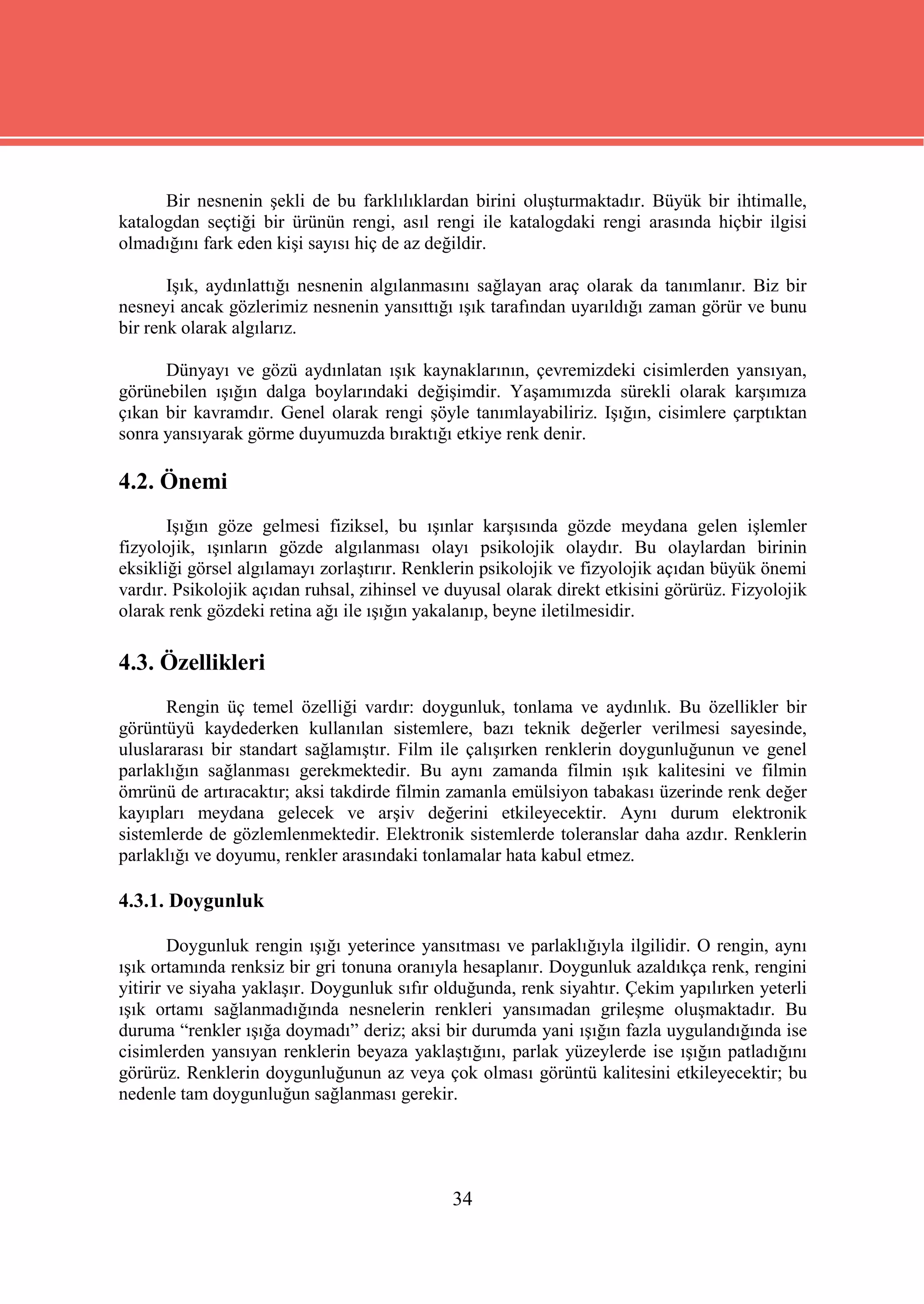 Bir nesnenin şekli de bu farklılıklardan birini oluşturmaktadır. Büyük bir ihtimalle,
katalogdan seçtiği bir ürünün rengi, asıl rengi ile katalogdaki rengi arasında hiçbir ilgisi
olmadığını fark eden kişi sayısı hiç de az değildir.

       Işık, aydınlattığı nesnenin algılanmasını sağlayan araç olarak da tanımlanır. Biz bir
nesneyi ancak gözlerimiz nesnenin yansıttığı ışık tarafından uyarıldığı zaman görür ve bunu
bir renk olarak algılarız.

      Dünyayı ve gözü aydınlatan ışık kaynaklarının, çevremizdeki cisimlerden yansıyan,
görünebilen ışığın dalga boylarındaki değişimdir. Yaşamımızda sürekli olarak karşımıza
çıkan bir kavramdır. Genel olarak rengi şöyle tanımlayabiliriz. Işığın, cisimlere çarptıktan
sonra yansıyarak görme duyumuzda bıraktığı etkiye renk denir.

4.2. Önemi
       Işığın göze gelmesi fiziksel, bu ışınlar karşısında gözde meydana gelen işlemler
fizyolojik, ışınların gözde algılanması olayı psikolojik olaydır. Bu olaylardan birinin
eksikliği görsel algılamayı zorlaştırır. Renklerin psikolojik ve fizyolojik açıdan büyük önemi
vardır. Psikolojik açıdan ruhsal, zihinsel ve duyusal olarak direkt etkisini görürüz. Fizyolojik
olarak renk gözdeki retina ağı ile ışığın yakalanıp, beyne iletilmesidir.

4.3. Özellikleri
       Rengin üç temel özelliği vardır: doygunluk, tonlama ve aydınlık. Bu özellikler bir
görüntüyü kaydederken kullanılan sistemlere, bazı teknik değerler verilmesi sayesinde,
uluslararası bir standart sağlamıştır. Film ile çalışırken renklerin doygunluğunun ve genel
parlaklığın sağlanması gerekmektedir. Bu aynı zamanda filmin ışık kalitesini ve filmin
ömrünü de artıracaktır; aksi takdirde filmin zamanla emülsiyon tabakası üzerinde renk değer
kayıpları meydana gelecek ve arşiv değerini etkileyecektir. Aynı durum elektronik
sistemlerde de gözlemlenmektedir. Elektronik sistemlerde toleranslar daha azdır. Renklerin
parlaklığı ve doyumu, renkler arasındaki tonlamalar hata kabul etmez.

4.3.1. Doygunluk

        Doygunluk rengin ışığı yeterince yansıtması ve parlaklığıyla ilgilidir. O rengin, aynı
ışık ortamında renksiz bir gri tonuna oranıyla hesaplanır. Doygunluk azaldıkça renk, rengini
yitirir ve siyaha yaklaşır. Doygunluk sıfır olduğunda, renk siyahtır. Çekim yapılırken yeterli
ışık ortamı sağlanmadığında nesnelerin renkleri yansımadan grileşme oluşmaktadır. Bu
duruma “renkler ışığa doymadı” deriz; aksi bir durumda yani ışığın fazla uygulandığında ise
cisimlerden yansıyan renklerin beyaza yaklaştığını, parlak yüzeylerde ise ışığın patladığını
görürüz. Renklerin doygunluğunun az veya çok olması görüntü kalitesini etkileyecektir; bu
nedenle tam doygunluğun sağlanması gerekir.




                                              34
 