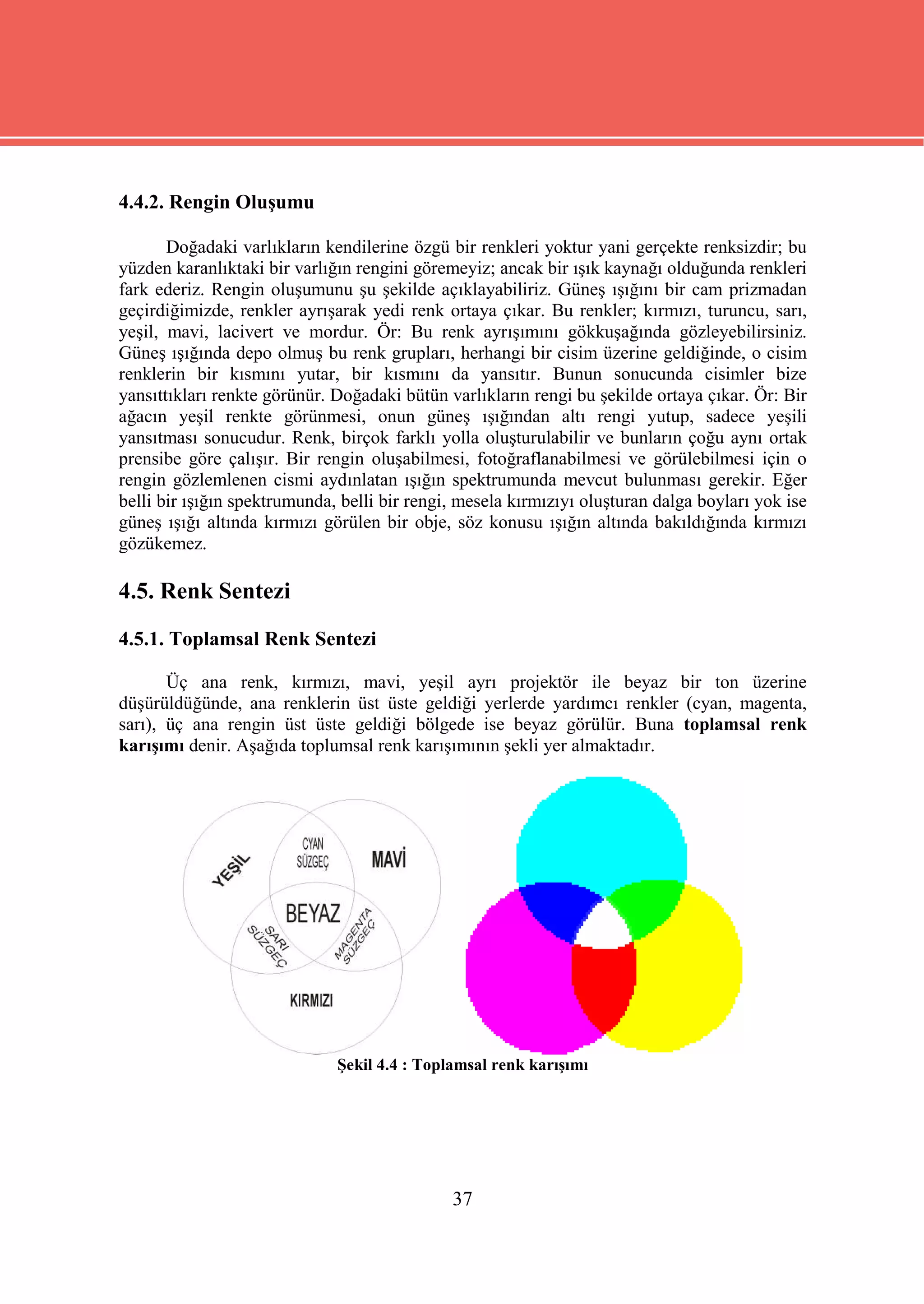 4.4.2. Rengin Oluşumu

       Doğadaki varlıkların kendilerine özgü bir renkleri yoktur yani gerçekte renksizdir; bu
yüzden karanlıktaki bir varlığın rengini göremeyiz; ancak bir ışık kaynağı olduğunda renkleri
fark ederiz. Rengin oluşumunu şu şekilde açıklayabiliriz. Güneş ışığını bir cam prizmadan
geçirdiğimizde, renkler ayrışarak yedi renk ortaya çıkar. Bu renkler; kırmızı, turuncu, sarı,
yeşil, mavi, lacivert ve mordur. Ör: Bu renk ayrışımını gökkuşağında gözleyebilirsiniz.
Güneş ışığında depo olmuş bu renk grupları, herhangi bir cisim üzerine geldiğinde, o cisim
renklerin bir kısmını yutar, bir kısmını da yansıtır. Bunun sonucunda cisimler bize
yansıttıkları renkte görünür. Doğadaki bütün varlıkların rengi bu şekilde ortaya çıkar. Ör: Bir
ağacın yeşil renkte görünmesi, onun güneş ışığından altı rengi yutup, sadece yeşili
yansıtması sonucudur. Renk, birçok farklı yolla oluşturulabilir ve bunların çoğu aynı ortak
prensibe göre çalışır. Bir rengin oluşabilmesi, fotoğraflanabilmesi ve görülebilmesi için o
rengin gözlemlenen cismi aydınlatan ışığın spektrumunda mevcut bulunması gerekir. Eğer
belli bir ışığın spektrumunda, belli bir rengi, mesela kırmızıyı oluşturan dalga boyları yok ise
güneş ışığı altında kırmızı görülen bir obje, söz konusu ışığın altında bakıldığında kırmızı
gözükemez.

4.5. Renk Sentezi
4.5.1. Toplamsal Renk Sentezi

       Üç ana renk, kırmızı, mavi, yeşil ayrı projektör ile beyaz bir ton üzerine
düşürüldüğünde, ana renklerin üst üste geldiği yerlerde yardımcı renkler (cyan, magenta,
sarı), üç ana rengin üst üste geldiği bölgede ise beyaz görülür. Buna toplamsal renk
karışımı denir. Aşağıda toplumsal renk karışımının şekli yer almaktadır.




                              Şekil 4.4 : Toplamsal renk karışımı




                                              37
 