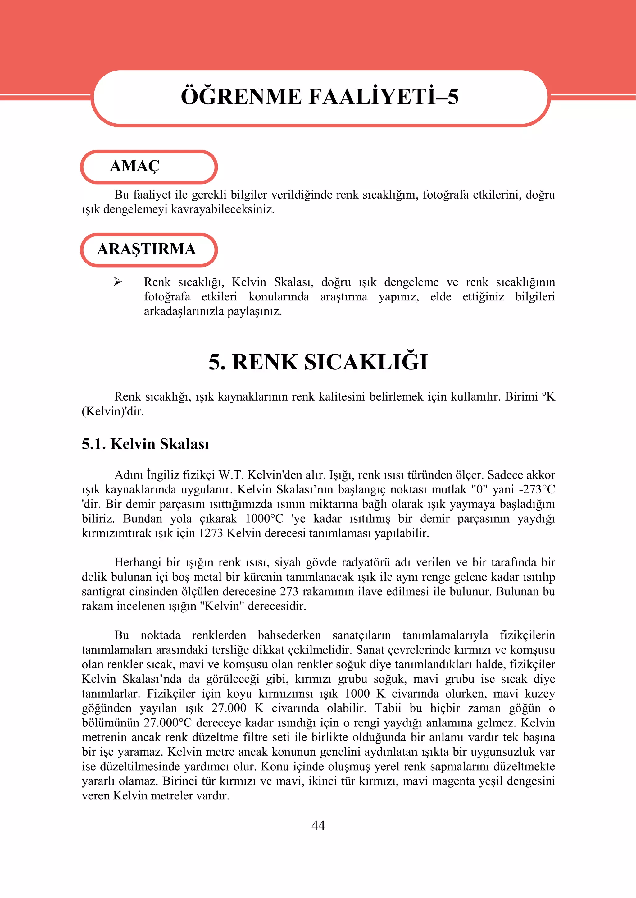 ÖĞRENME FAALİYETİ–5

                    ÖĞRENME FAALİYETİ–5
     AMAÇ
       Bu faaliyet ile gerekli bilgiler verildiğinde renk sıcaklığını, fotoğrafa etkilerini, doğru
ışık dengelemeyi kavrayabileceksiniz.


   ARAŞTIRMA
           Renk sıcaklığı, Kelvin Skalası, doğru ışık dengeleme ve renk sıcaklığının
            fotoğrafa etkileri konularında araştırma yapınız, elde ettiğiniz bilgileri
            arkadaşlarınızla paylaşınız.



                          5. RENK SICAKLIĞI
      Renk sıcaklığı, ışık kaynaklarının renk kalitesini belirlemek için kullanılır. Birimi ºK
(Kelvin)'dir.

5.1. Kelvin Skalası
        Adını İngiliz fizikçi W.T. Kelvin'den alır. Işığı, renk ısısı türünden ölçer. Sadece akkor
ışık kaynaklarında uygulanır. Kelvin Skalası’nın başlangıç noktası mutlak "0" yani -273°C
'dir. Bir demir parçasını ısıttığımızda ısının miktarına bağlı olarak ışık yaymaya başladığını
biliriz. Bundan yola çıkarak 1000°C 'ye kadar ısıtılmış bir demir parçasının yaydığı
kırmızımtırak ışık için 1273 Kelvin derecesi tanımlaması yapılabilir.

       Herhangi bir ışığın renk ısısı, siyah gövde radyatörü adı verilen ve bir tarafında bir
delik bulunan içi boş metal bir kürenin tanımlanacak ışık ile aynı renge gelene kadar ısıtılıp
santigrat cinsinden ölçülen derecesine 273 rakamının ilave edilmesi ile bulunur. Bulunan bu
rakam incelenen ışığın "Kelvin" derecesidir.

       Bu noktada renklerden bahsederken sanatçıların tanımlamalarıyla fizikçilerin
tanımlamaları arasındaki tersliğe dikkat çekilmelidir. Sanat çevrelerinde kırmızı ve komşusu
olan renkler sıcak, mavi ve komşusu olan renkler soğuk diye tanımlandıkları halde, fizikçiler
Kelvin Skalası’nda da görüleceği gibi, kırmızı grubu soğuk, mavi grubu ise sıcak diye
tanımlarlar. Fizikçiler için koyu kırmızımsı ışık 1000 K civarında olurken, mavi kuzey
göğünden yayılan ışık 27.000 K civarında olabilir. Tabii bu hiçbir zaman göğün o
bölümünün 27.000°C dereceye kadar ısındığı için o rengi yaydığı anlamına gelmez. Kelvin
metrenin ancak renk düzeltme filtre seti ile birlikte olduğunda bir anlamı vardır tek başına
bir işe yaramaz. Kelvin metre ancak konunun genelini aydınlatan ışıkta bir uygunsuzluk var
ise düzeltilmesinde yardımcı olur. Konu içinde oluşmuş yerel renk sapmalarını düzeltmekte
yararlı olamaz. Birinci tür kırmızı ve mavi, ikinci tür kırmızı, mavi magenta yeşil dengesini
veren Kelvin metreler vardır.

                                               44
 