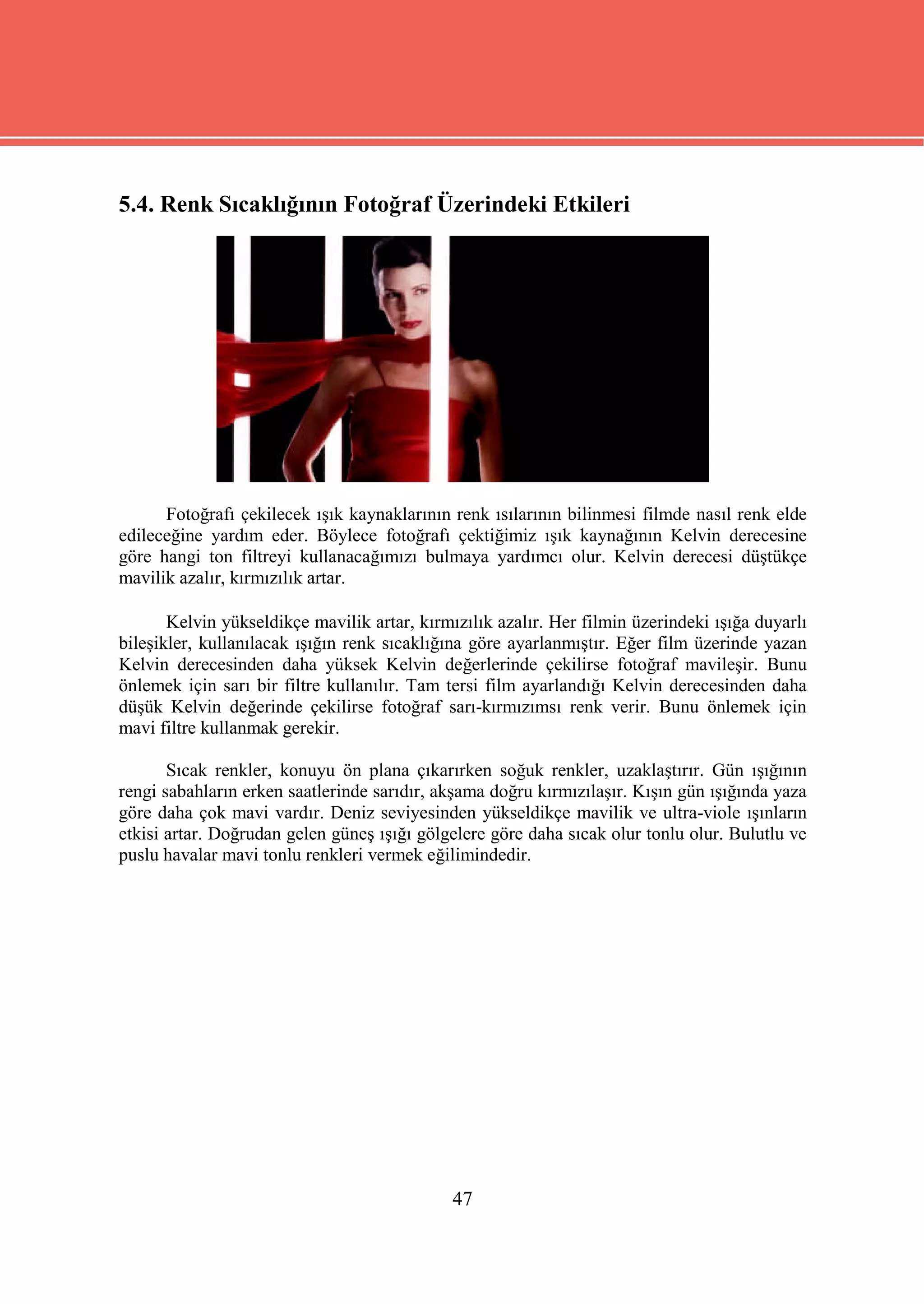 5.4. Renk Sıcaklığının Fotoğraf Üzerindeki Etkileri




      Fotoğrafı çekilecek ışık kaynaklarının renk ısılarının bilinmesi filmde nasıl renk elde
edileceğine yardım eder. Böylece fotoğrafı çektiğimiz ışık kaynağının Kelvin derecesine
göre hangi ton filtreyi kullanacağımızı bulmaya yardımcı olur. Kelvin derecesi düştükçe
mavilik azalır, kırmızılık artar.

       Kelvin yükseldikçe mavilik artar, kırmızılık azalır. Her filmin üzerindeki ışığa duyarlı
bileşikler, kullanılacak ışığın renk sıcaklığına göre ayarlanmıştır. Eğer film üzerinde yazan
Kelvin derecesinden daha yüksek Kelvin değerlerinde çekilirse fotoğraf mavileşir. Bunu
önlemek için sarı bir filtre kullanılır. Tam tersi film ayarlandığı Kelvin derecesinden daha
düşük Kelvin değerinde çekilirse fotoğraf sarı-kırmızımsı renk verir. Bunu önlemek için
mavi filtre kullanmak gerekir.

       Sıcak renkler, konuyu ön plana çıkarırken soğuk renkler, uzaklaştırır. Gün ışığının
rengi sabahların erken saatlerinde sarıdır, akşama doğru kırmızılaşır. Kışın gün ışığında yaza
göre daha çok mavi vardır. Deniz seviyesinden yükseldikçe mavilik ve ultra-viole ışınların
etkisi artar. Doğrudan gelen güneş ışığı gölgelere göre daha sıcak olur tonlu olur. Bulutlu ve
puslu havalar mavi tonlu renkleri vermek eğilimindedir.




                                              47
 