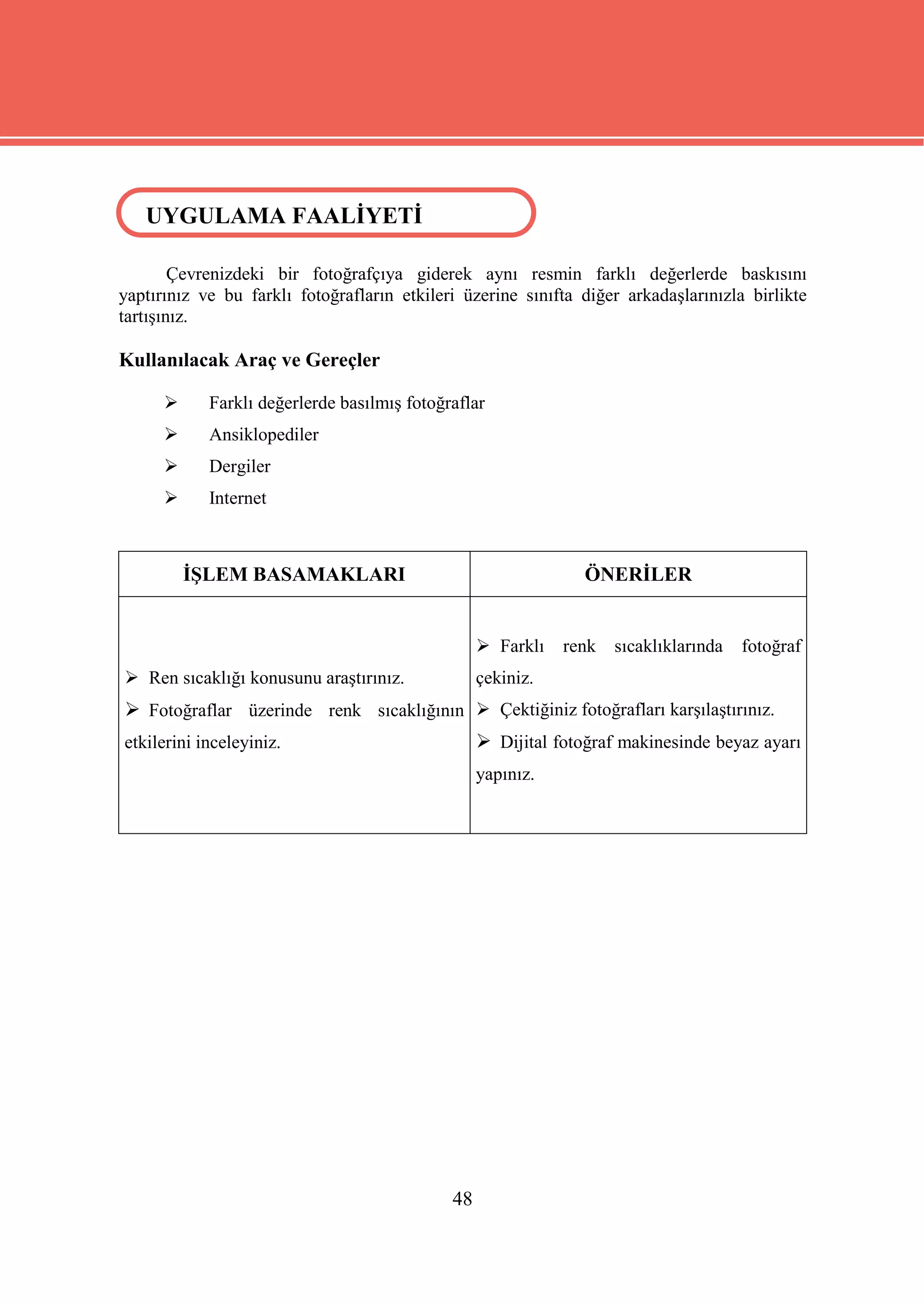 UYGULAMA FAALİYETİ
  UYGULAMA FAALİYETİ

        Çevrenizdeki bir fotoğrafçıya giderek aynı resmin farklı değerlerde baskısını
yaptırınız ve bu farklı fotoğrafların etkileri üzerine sınıfta diğer arkadaşlarınızla birlikte
tartışınız.

Kullanılacak Araç ve Gereçler

           Farklı değerlerde basılmış fotoğraflar
           Ansiklopediler
           Dergiler
           Internet



          İŞLEM BASAMAKLARI                                     ÖNERİLER


                                                   Farklı   renk   sıcaklıklarında   fotoğraf
 Ren sıcaklığı konusunu araştırınız.             çekiniz.
 Fotoğraflar üzerinde renk sıcaklığının  Çektiğiniz fotoğrafları karşılaştırınız.
etkilerini inceleyiniz.                            Dijital fotoğraf makinesinde beyaz ayarı
                                                  yapınız.




                                             48
 