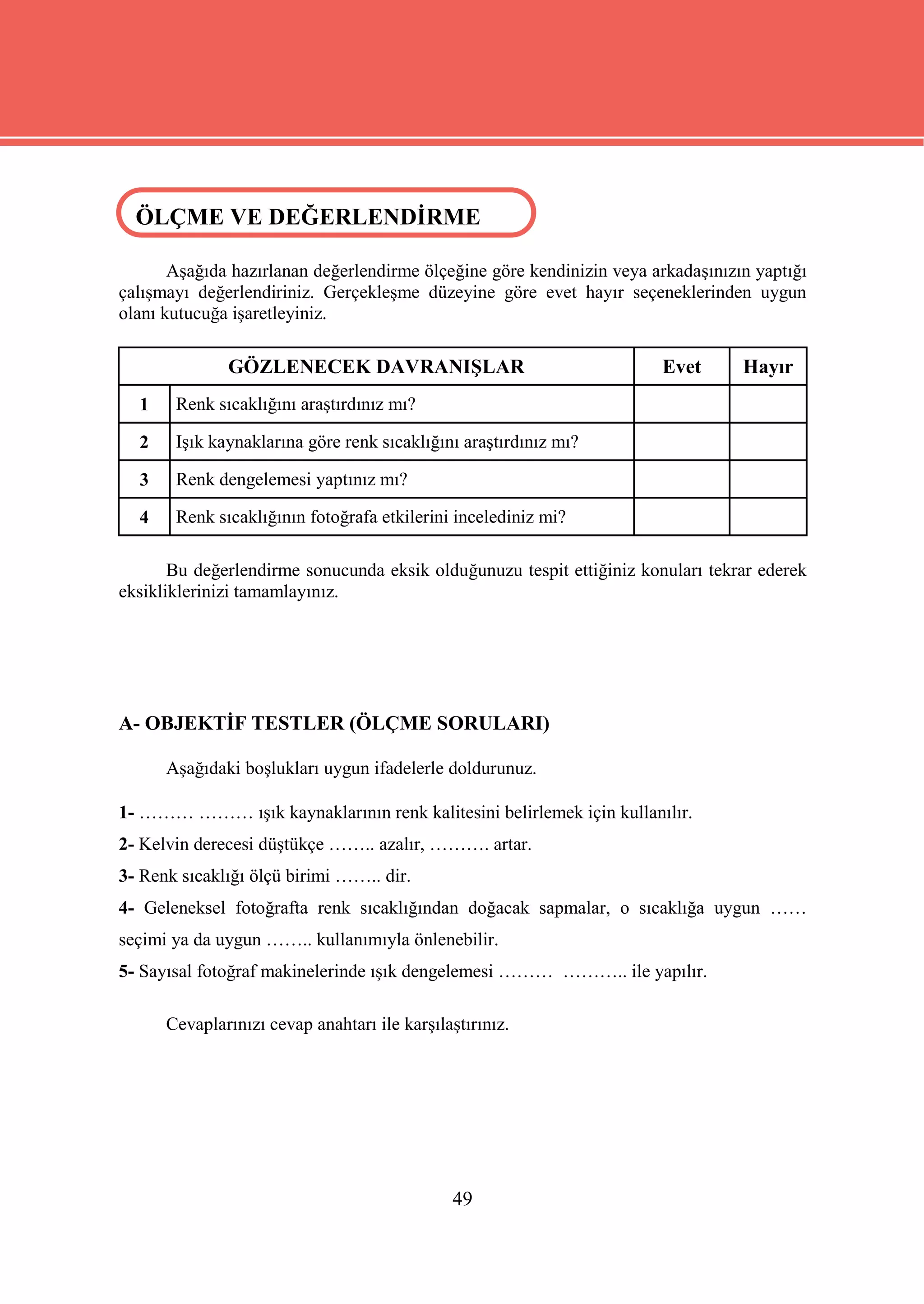 ÖLÇME VE DEĞERLENDİRME
 ÖLÇME VE DEĞERLENDİRME

       Aşağıda hazırlanan değerlendirme ölçeğine göre kendinizin veya arkadaşınızın yaptığı
çalışmayı değerlendiriniz. Gerçekleşme düzeyine göre evet hayır seçeneklerinden uygun
olanı kutucuğa işaretleyiniz.

              GÖZLENECEK DAVRANIŞLAR                                   Evet       Hayır
  1    Renk sıcaklığını araştırdınız mı?

  2    Işık kaynaklarına göre renk sıcaklığını araştırdınız mı?

  3    Renk dengelemesi yaptınız mı?

  4    Renk sıcaklığının fotoğrafa etkilerini incelediniz mi?

       Bu değerlendirme sonucunda eksik olduğunuzu tespit ettiğiniz konuları tekrar ederek
eksikliklerinizi tamamlayınız.




A- OBJEKTİF TESTLER (ÖLÇME SORULARI)

      Aşağıdaki boşlukları uygun ifadelerle doldurunuz.

1- ……… ……… ışık kaynaklarının renk kalitesini belirlemek için kullanılır.
2- Kelvin derecesi düştükçe …….. azalır, ………. artar.
3- Renk sıcaklığı ölçü birimi …….. dir.
4- Geleneksel fotoğrafta renk sıcaklığından doğacak sapmalar, o sıcaklığa uygun ……
seçimi ya da uygun …….. kullanımıyla önlenebilir.
5- Sayısal fotoğraf makinelerinde ışık dengelemesi ……… ……….. ile yapılır.

      Cevaplarınızı cevap anahtarı ile karşılaştırınız.




                                              49
 